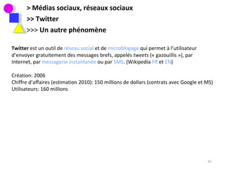 > Médias sociaux, réseaux sociaux >> Twitter >>>  Un autre phénomène Twitter  est un outil de  réseau social  et de  microblogage  qui permet à l’utilisateur d’envoyer gratuitement des messages brefs, appelés  tweets  (« gazouillis »), par Internet, par  messagerie instantanée  ou par  SMS . (Wikipedia  FR  et  EN ) Création: 2006 Chiffre d’affaires (estimation 2010): 150 millions de dollars (contrats avec Google et MS) Utilisateurs: 160 millions 