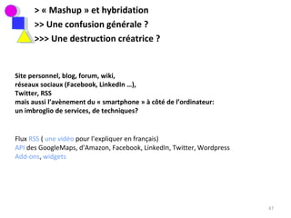 > « Mashup » et hybridation >> Une confusion générale ?  >>> Une destruction créatrice ?  Site personnel, blog, forum, wiki,  réseaux sociaux (Facebook, LinkedIn …),  Twitter, RSS  mais aussi l’avènement du « smartphone » à côté de l’ordinateur:  un imbroglio de services, de techniques?  Flux  RSS  (  une vidéo  pour l’expliquer en français)  API  des GoogleMaps, d’Amazon, Facebook, LinkedIn, Twitter, Wordpress Add-ons ,  widgets 