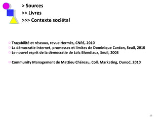 > Sources >> Livres  >>> Contexte sociétal Traçabilité et réseaux, revue Hermès, CNRS, 2010 La démocratie Internet, promesses et limites de Dominique Cardon, Seuil, 2010 Le nouvel esprit de la démocratie de Loïc Blondiaux, Seuil, 2008 Community Management de Mattieu Chéreau, Coll. Marketing, Dunod, 2010  