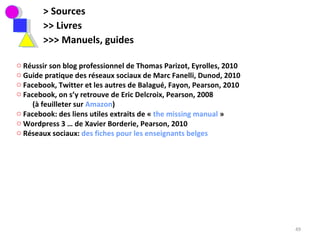 > Sources >> Livres  >>> Manuels, guides Réussir son blog professionnel de Thomas Parizot, Eyrolles, 2010 Guide pratique des réseaux sociaux de Marc Fanelli, Dunod, 2010 Facebook, Twitter et les autres de Balagué, Fayon, Pearson, 2010 Facebook, on s’y retrouve de Eric Delcroix, Pearson, 2008  (à feuilleter sur  Amazon ) Facebook: des liens utiles extraits de «  the missing manual  » Wordpress 3 … de Xavier Borderie, Pearson, 2010 Réseaux sociaux:  des fiches pour les enseignants belges 