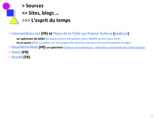 > Sources >> Sites, blogs … >>>  L’esprit du temps  InternetActu.net  (FR) et  Place de la Toile sur France Culture  ( podcast ) un spécimen de billet  Réseaux contre hiérachies, liens faibles contre liens forts et un autre  Mise au point sur les usages des réseaux sociaux et la participation en ligne ReadWriteWeb  (FR)  un spécimen  Ethique et numérique : utilisation raisonnée des technologies   Owni  (FR) Rue89  (FR)  