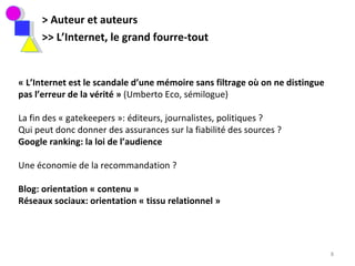 > Auteur et auteurs >> L’Internet, le grand fourre-tout « L’Internet est le scandale d’une mémoire sans filtrage où on ne distingue pas l’erreur de la vérité »  (Umberto Eco, sémilogue) La fin des « gatekeepers »: éditeurs, journalistes, politiques ? Qui peut donc donner des assurances sur la fiabilité des sources ? Google ranking: la loi de l’audience Une économie de la recommandation ? Blog: orientation « contenu » Réseaux sociaux: orientation « tissu relationnel »  