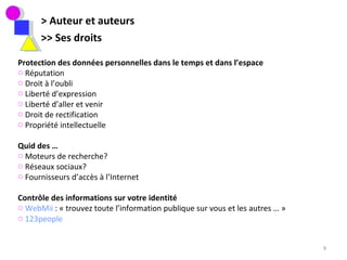 > Auteur et auteurs >> Ses droits  Protection des données personnelles dans le temps et dans l’espace Réputation Droit à l’oubli Liberté d’expression  Liberté d’aller et venir Droit de rectification Propriété intellectuelle Quid des … Moteurs de recherche? Réseaux sociaux? Fournisseurs d’accès à l’Internet Contrôle des informations sur votre identité  WebMii  : « trouvez toute l’information publique sur vous et les autres … »  123people 