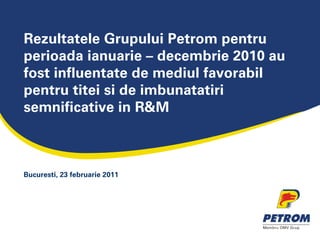 Rezultatele Grupului Petrom pentru
perioada ianuarie – decembrie 2010 au
fost influentate de mediul favorabil
pentru titei si de imbunatatiri
semnificative in R&M



Bucuresti, 23 februarie 2011
 