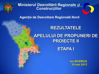 Ministerul Dezvoltării Regionale și
          Construcțiilor

Agenţia de Dezvoltare Regională Nord


                  REZULTATELE
        APELULUI DE PROPUNERI DE
              PROIECTE II
                      ETAPA I

                              Ion BODRUG
                                18 mai 2012
 
