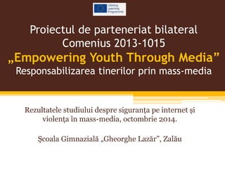 Proiectul de parteneriat bilateral 
Comenius 2013-1015 
„Empowering Youth Through Media” 
Responsabilizarea tinerilor prin mass-media 
Rezultatele studiului despre siguranța pe internet și 
violența în mass-media, octombrie 2014. 
Şcoala Gimnazială „Gheorghe Lazăr”, Zalău 
 