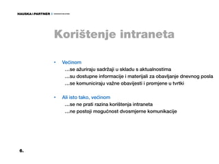 Korištenje intraneta

     •   Većinom
          …se ažuriraju sadržaji u skladu s aktualnostima
          …su dostupne informacije i materijali za obavljanje dnevnog posla
          …se komuniciraju važne obavijesti i promjene u tvrtki

     •   Ali isto tako, većinom
          …se ne prati razina korištenja intraneta
          …ne postoji mogućnost dvosmjerne komunikacije




6.
 