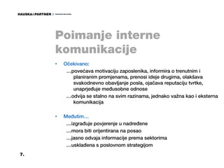 Poimanje interne
     komunikacije
     •   Očekivano:
          …povećava motivaciju zaposlenika, informira o trenutnim i
            planiranim promjenama, prenosi ideje drugima, olakšava
            svakodnevno obavljanje posla, ojačava reputaciju tvrtke,
            unaprjeđuje međusobne odnose
          …odvija se stalno na svim razinama, jednako važna kao i eksterna
            komunikacija

     •   Međutim…
          …izgrađuje povjerenje u nadređene
          …mora biti orijentirana na posao
          …jasno odvaja informacije prema sektorima
          …usklađena s poslovnom strategijom
7.
 