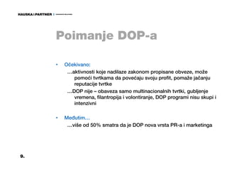 Poimanje DOP-a

     •   Očekivano:
          …aktivnosti koje nadilaze zakonom propisane obveze, može
            pomoći tvrtkama da povećaju svoju profit, pomaže jačanju
            reputacije tvrtke
          …DOP nije – obaveza samo multinacionalnih tvrtki, gubljenje
            vremena, filantropija i volontiranje, DOP programi nisu skupi i
            intenzivni

     •   Međutim…
          …više od 50% smatra da je DOP nova vrsta PR-a i marketinga




9.
 