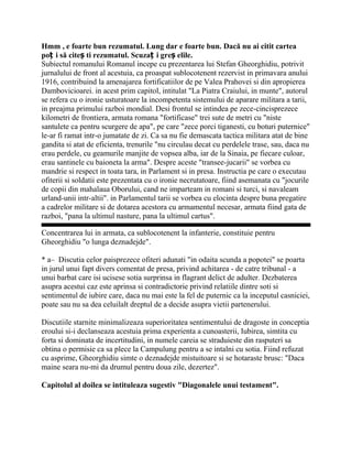 Hmm , e foarte bun rezumatul. Lung dar e foarte bun. Dacă nu ai citit cartea
poț i să citeș ti rezumatul. Scuzaț i greș elile.
Subiectul romanului Romanul incepe cu prezentarea lui Stefan Gheorghidiu, potrivit
jurnalului de front al acestuia, ca proaspat sublocotenent rezervist in primavara anului
1916, contribuind la amenajarea fortificatiilor de pe Valea Prahovei si din apropierea
Dambovicioarei. in acest prim capitol, intitulat "La Piatra Craiului, in munte", autorul
se refera cu o ironie usturatoare la incompetenta sistemului de aparare militara a tarii,
in preajma primului razboi mondial. Desi frontul se intindea pe zece-cincisprezece
kilometri de frontiera, armata romana "fortificase" trei sute de metri cu "niste
santulete ca pentru scurgere de apa", pe care "zece porci tiganesti, cu boturi puternice"
le-ar fi ramat intr-o jumatate de zi. Ca sa nu fie demascata tactica militara atat de bine
gandita si atat de eficienta, trenurile "nu circulau decat cu perdelele trase, sau, daca nu
erau perdele, cu geamurile manjite de vopsea alba, iar de la Sinaia, pe fiecare culoar,
erau santinele cu baioneta la arma". Despre aceste "transee-jucarii" se vorbea cu
mandrie si respect in toata tara, in Parlament si in presa. Instructia pe care o executau
ofiterii si soldatii este prezentata cu o ironie necrutatoare, fiind asemanata cu "jocurile
de copii din mahalaua Oborului, cand ne imparteam in romani si turci, si navaleam
urland-unii intr-altii". in Parlamentul tarii se vorbea cu elocinta despre buna pregatire
a cadrelor militare si de dotarea acestora cu armamentul necesar, armata fiind gata de
razboi, "pana la ultimul nasture, pana la ultimul cartus".

Concentrarea lui in armata, ca sublocotenent la infanterie, constituie pentru
Gheorghidiu "o lunga deznadejde".

* a– Discutia celor paisprezece ofiteri adunati "in odaita scunda a popotei" se poarta
in jurul unui fapt divers comentat de presa, privind achitarea - de catre tribunal - a
unui barbat care isi ucisese sotia surprinsa in flagrant delict de adulter. Dezbaterea
asupra acestui caz este aprinsa si contradictorie privind relatiile dintre soti si
sentimentul de iubire care, daca nu mai este la fel de puternic ca la inceputul casniciei,
poate sau nu sa dea celuilalt dreptul de a decide asupra vietii partenerului.

Discutiile starnite minimalizeaza superioritatea sentimentului de dragoste in conceptia
eroului si-i declanseaza acestuia prima experienta a cunoasterii, Iubirea, simtita cu
forta si dominata de incertitudini, in numele careia se straduieste din rasputeri sa
obtina o permisie ca sa plece la Campulung pentru a se intalni cu sotia. Fiind refuzat
cu asprime, Gheorghidiu simte o deznadejde mistuitoare si se hotaraste brusc: "Daca
maine seara nu-mi da drumul pentru doua zile, dezertez".

Capitolul al doilea se intituleaza sugestiv "Diagonalele unui testament".
 