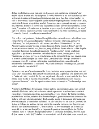 de lux posibilitati noi, asa cum unii isi descopera intr-o zi talente nebanuite", iar
despre vechii prieteni nici nu mai putea fi vorba, deoarece ei nu erau suficient de bine
imbracati si nici nu ar fi avut posibilitati materiale ca sa faca fata noilor localuri pe
care le frecventau: "aceste departiri devin inevitabile prin gabaritul cheltuielilor". Ela,
stanjenita de tinuta neingrijita a sotului, il convinge sa-si comande camasi si costume
noi, diferenta dintre el si snobii care frecventau aceleasi cercuri fiind evidenta. Stefan
simte "cum zi de zi femeia mea se intraina, in preocuparile si admiratiile ei, de mine",
fapt ce il chinuie ingrozitor, pentru ca este constient ca nu poate trai fara ea, de aceea
"viata mi-a devenit curand o tortura continua".

Fire reflexiva si pasionala, Stefan Gheorghidiu diseca si analizeaza cu luciditate noua
comportare a Elei, adunand progresiv nelinisti fi indoieli interioare, care devin
sfasietoare, "nu mai puteam citi nici o carte, parasisem Universitatea". in casa
Anisoarei, cunoscusera "un vag avocat, dansator, foarte cautat de femei", care le
invata pe doamne un dans nou, la moda, tangoul si care fusese adus de razboi de prin
cabaretele Parisului, facand parte acum din "banda noastra". Stefan se chinuie
ingrozitor la petrecerile mondene, cantarind fiecare vorba, flecare gest al Elei:
"trageam cu urechea, nervos, sa prind crampeie din convorbirile pe care nevasta-mea
le avea cu domnul elegant de alaturi de ea", atitudine care-i face pe ceilalti sa-1
considere gelos. El respinge cu fermitate stupiditatea geloziei, considerand-o
neconforma cu normalul si realitatea: "Nu, n-am fost nici o secunda gelos, desi am
suferit atata din cauza iubirii".

Anisoara, care avea "mania excursiilor A«in bandaA», a caror promiscuitate mie imi
facea sila", hotaraste ca de Sfantul Constantin si Elena sa plece cu totii pentru trei zile
la Odobesti, cu trei masini. Stefan este surprins de eforturile pe care sotia lui le-a facut
pentru ca sa-1 aiba in masina pe domnul G., "dansatorul abia cunoscut cu doua
saptamani in urma", chiar daca pentru asta trebuise sa deranjeze "de doua ori pe toata
lumea".

Plimbarea la Odobesti declanseaza criza de gelozie a personajului, pune sub semnul
indoielii fidelitatea sotiei, orice element exterior provoaca in sufletul sau catastrofe
chinuitoare. Compania insistenta a domnului G., avocat obscur, dar barbat monden,
plimbarile cu masina, asezarea Elei la masa langa el, gesturile familiare (mananca din
farfuria luI) sunt tot atatea prilejuri de observatie atenta sl framantare interioara care
provoaca eroului o chinuitoare suferinta: "in cele trei zile, cat am stat la Odobesti, am
fost ca si bolnav, cu toate ca paream uneori de o veselie excesiva. imi descopeream
nevasta cu o uimire dureroasa". O alta suferinta i-o provoaca faptul ca, la masa de
seara, G. nu se asezase langa Ela si ea parea disperata si deznadajduita, iar Stefan
vedea ca ochii ei "albastri de copil erau tulburi si isi musca indurerata, deseori, buza
de jos, moale si rosie. () (Niciodata nu m-am simtit mai descheiat de mine insumi, mai
 