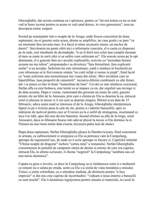 Gheorghidiu, dar acesta continua sa-i spioneze, pentru ca "mi-era teama ca nu se mai
vad in lume tocmai pentru ca acum se vad cand doresc, in vreo garsoniera", insa nu
descopera nimic suspect.

Sosind pe neasteptate intr-o noapte de la Azuga, unde fusese concentrat de doua
saptamani, nu-si gaseste sotia acasa, drama se amplifica, iar casa goala i se pare "ca
un mormant fara nevasta-mea. S-a facut in mine un pustiu imens, un nucleu de
dureri". Servitoarea nu poate oferi nici o informatie concreta, el o cauta cu disperare
pe la rude, este innebunit de deznadejde, "n-as fi dorit nici celui mai cumplit dusman
al meu sa caute in zorii zilei si sa sufere cum sufeream eu". Ela soseste acasa pe la opt
dimineata, el o goneste fara sa-i asculte explicatiile, convins ca "niciodata femeia
aceasta nu ma iubise", propunandu-i sa divorteze "fara formalitati, fara explicatii
multe" si ea accepta. Suferinta lui este mistuitoare, cand o intalnea in localurile pe
care obisnuiau sa le frecventeze simtea "un cutit infipt si ramas in piept", fiind lucid
ca "toata suferinta asta monstruoasa imi venea din nimic. Mici incidente care se
hipertrbfiau, luau proportii de catastrofe". incearca diferite combinatii cu alte femei,
dar i se parea ca tine in brate "manechine de lana". Cei doi se mai intalnesc ocazional,
Stefan afla ca este bolnava, este tentat sa se impace cu ea, dar orgoliul sau invinge si
de data aceasta. Dupa o vreme, rasturnand din greseala un teanc de carti, gaseste
printre ele un bilet de la Anisoara, prin care o chema pe Ela sa doarma la ea, intrucat
sotul ei plecase la mosie si ii era urat sa doarma singura. Biletul avea data de 15
februarie, adica seara cand se intorsese el de la Azuga. Gheorghidiu interpreteaza
faptul ca pe o ticluire pusa la cale de ele, pentru a-i adormi banuielile, apoi se
indoieste de motivul pentru care ar fi recurs ea la o astfel de stratagema, insemnand ca
inca l-ar iubi, apoi din nou devine banuitor, facand eforturi sa afle de la lorgu, sotul
Anisoarei, daca in februarie fusese intr-adevar plecat la mosie si Ela dormise la ei.
Nimeni nu mai tinea minte data exacta, trecusera patru luni de atunci.

Dupa doua saptamani, Stefan Gheorghidiu pleaca la Dambovicioara, fiind concentrat
in armata, ca sublocotenent si aranjeaza ca Ela sa petreaca vara la Campulung,
aproape de regimentul sau, de unde ea ii scrie aproape in fiecare zi. Capitolul intitulat
"Ultima noapte de dragoste" incheie "cartea intai" a romanului. Stefan Gheorghidiu
consemneaza in jurnalul de campanie starea de deruta si emotie de care era cuprins,
intrucat Ela, in ultima scrisoare, il chema "negresit" la Campulung "sambata sau cel
mai tarziu duminica".

Capata cu greu o invoire, se duce la Campulung sa-si intalneasca sotia si e multumit
ca nimeni nu o saluta pe strada, semn ca Ela s-a izolat de viata mondena a orasului.
Totusi, o simte schimbata, cu o atitudine studiata, de distinctie pentru "a face
impresie" si din nou este cuprins de incertitudini: "vedeam o noua intarire a banuielii
ca sunt inselat". Ela ii destainuie ingrijorarea pentru situatia ei materiala, in cazul in
 