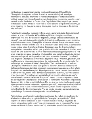 purificatoare si regeneratoare pentru eroul camilpetrescian. Ofiterul Stefan
Gheorghidiu descopera o realitate dramatica, nu atacuri vitejesti, nu strigate
neinfricate si entuziate de eroism, ci ordine date anapoda de catre conducatorii
militari, marsuri istovitoare, foamete si mai ales iminenta permanenta a mortii cu care
oamenii se afla fata in fata in fiecare clipa. Orgoliul sau il face sa participe cu toata
forta la acest razboi, pentru ca "n-as vrea sa existe pe lume o experienta definitiva, ca
aceea pe care o voi face, de la care sa lipsesc, mai exact sa lipseasca ea din intregul
meu sufletesc".

Notatiile din jurnalul de campanie reflecta acum o experienta traita direct, in timpul
obiectiv al petrecerii faptelor. Ofiterul Gheorghidiu are imaginea unui front
improvizat, ceea ce ii da "o neliniste de panica", alearga fara rost In balciul asta de
oameni", care sunt si ei derutati, intreaba si striga intr-o debandada pe care nimeni nu
se straduieste sa o curme. Gheorghidiu primeste o misiune de atac, dar aceasta nu se
potriveste cu ordinele primite, care vin in continuare unele peste altele, in contradictie,
creand o stare totala de confuzie. Ordinul de retragere este dat de colonelul care
alearga in fata coloanei de soldati, prin gradinile si livezile oamenilor si, deodata, sunt
atacati din fata, inamicul fiind exact in directia in care se retragea regimentul: "ii vad
acum pe cei de sus, ca pe parapetele si balustradele unui castel medieval, dar alergam
mereu urcand spre ei, toti dupa colonel, de parca ne-am tine de mana". Un ofiter ii
sare de gat lui Gheorghidiu, ii pune mana pe guler si striga "Prizonier, prizonier", dar
cand lucrurile se limpezesc si constata ca fac parte amandoi din aceeasi armata, "ne
pufneste pe toti un ras ca de morti". in capitolul "Fata cu obraz verde, la Vulcan",
Gheorghidiu este trimis in sat sa faca "politie si ancheta", deoarece romancele din
Vulcan se plangeau ca, de indata ce ungurii parasisera asezarea, casele au fost jefuite
de tiganii care locuiau la margine. Tiganii protesteaza cu mic cu mare, aruncandu-se
in baltile din ulita, numai o fata de vreo saisprezece ani, frumoasa, "cu ochii ca niste
prune lungi, verzi" isi etaleaza un sortulet albastru si o umbreluta rosie, pe care "o
poarta izmenit, asemeni cochetelor de opereta", lucruri ce erau, cu siguranta, furate
din casele jefuite. Gheorghidiu o acuza de furt si o aresteaza. Auzind insa impuscaturi,
da drumul fetei si alearga cu totii la lupta. Dar n-a avut loc nici o batalie, pentru ca ei
lupta spre nord-est (desi pana atunci luptasera spre vesT), asa cum era ordinul diviziei
si constata uluiti ca sunt "cu spatele la dusman", atunci cand s-au poticnit chiar de
corturile ofiterilor din propria armata: "Ne-am speriat noi, dar s-au speriat si ei si au
rupt-o la fuga. Pe urma am intors posturile cu A«fata la spate .

Autenticitatea specifica autorului reda momente reale din razboi, episodul surorilor
Maria si Ana Manciulea, in capitolul intitulat "intamplari pe apa Oltului", fiind
sugestiv. in iuresul razboiului, in care "viziunea miilor de morti, a uraganului de
obuze, a trupurilor zvarlite in aer" este cutremuratoare, vine la comandant "un taran,
mustacios si uscat la fata ca un mucenic" ca sa spuna ca surorile Manciulea sunt
 