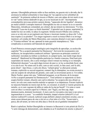 spioane. Gheorghidiu primeste ordin sa faca ancheta, nu gaseste nici o dovada, dar le
aresteaza la ordinul colonelului si lasa langa ele "un caporal cu trei schimburi de
santinela". Se primeste ordinul de trecere a Oltului, care este adanc de trei metri si are
in vad "sarme intinse dedesubt in apa, ca sa ne incurcam in ele". Incompetenta
comandantilor provoaca printre oameni deruta, "zapaceala devine lugubra", deoarece
pe malul celalalt ii asteapta inamicul. Gheorghidiu nu stie ce masuri sa ia cu surorile
Manciulea, intreaba pe comandant, pe colonel, dar pe nimeni nu intereseaza: "Ce fete,
domnule? Lasa-ma in pace cu fetele dumitale". Caporalul care le pazea, neprimind, la
randul lui nici un ordin, le aduce la regiment. Solutia trecerii Oltului este confuza,
ceea ce se stie este ca un regiment care facuse o incercare inainte cu doua zile "a fost
insa respins () cu pierderi". Un singur regiment a reusit sa treaca Oltul si sa invinga
inamicul, cel condus de Maria Manciulea, care cunostea drumul si care apoi a primit
si "Virtutea militara" de aur, aparand in toate gazetele intamplarea ei, "fara
complicatia cu arestarea sub banuiala de spionaj".

Camil Petrescu creeaza pagini antologice prin imaginile de apocalips, ca acelea din
capitolul "Ne-a acoperit pamantul lui Dumnezeu". Serviciul de recunoastere este
mediocru, iar incapacitatea conducerii militare "ignoreaza un principiu esential al
razboiului: niciodata nu trebuie sa desfasori, in campul tactic, mai multe trupe decat
inamicul". Batalionul lui Gheorghidiu participa la o batalie crancena, fiind luati prin
surprindere de inamic, din a carui strategie ostasii romani nu inteleg ce se intampla.
Infanteristii dusmani "s-au oprit dupa treizeci de pasi si, in loc sa deschida focul, stau
si se uita la noi. Ne uitam unii la altii, cum se uita vecinii, in fata casei, unii la altii,
peste drum". Apoi brusc, o salva de obuze, "urland aprig" se abat peste armata
romana, exploziile se succed organizat, romanii fug la intamplare, nu exista nicaieri o
cale de scapare de sub ploaia de gloante, care cade cu inversunare peste ei. Un soldat,
Marin Tuchei, spune intr-una, "silabisind taraganat, ca un blestem, de la inceput:
A«Ne-a acoperit pamantul lui DumnezeuA»". Tirul artileriei se napusteste cu furie
asupra bietilor romani, obuzele care cad in mlastina "ne acopera din nou obrajii cu
noroi, iar cele care cauta muchia malului se apropie si se departeaza. Fiecare explozie
ne nauceste batandu-ne mereu tepi de fier, cu ciocanul, in urechi si vuieste groaznic de
metalic, ca si cum vagoane de tabla ar cadea de la etaj pe bazalt". Un ostas a vazut
cum un obuz i-a retezat capul lui A Mariei, care "fugea, asa fara cap, dupa
dumneavoastra, domnule locotenent. A mers cam la vreo patru-cinci pasi si pe urma a
ingenuncheat si a cazut. " in conditiile frontului, timpul exterior (obiectiV) si cel
interior (subiectiV) coincid, razboiul ocupa definitiv planul constiintei eroului, care se
simte acum detasat parca de sine si de tot ce a fost intre el si Ela: "Acum totul e,
parca, din alt taram, iar intre noi abia daca e firul de ata al gandului intamplator".

Ranit si spitalizat, Stefan Gheorghidiu se intoarce in Bucuresti si este primit de Ela Cu
"o serie intreaga de demonstratii, care altadata m-ar fi innebunit de emotie si placere",
 