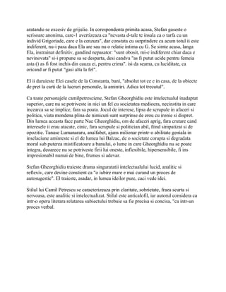 aratandu-se excesiv de grijulie. In corespondenta primita acasa, Stefan gaseste o
scrisoare anonima, care-1 avertizeaza ca "nevasta d-tale te insala ca o tarfa cu un
individ Grigoriade, care e la cenzura", dar constata cu surprindere ca acum totul ii este
indiferent, nu-i pasa daca Ela are sau nu o relatie intima cu G. Se simte acasa, langa
Ela, instrainat definitiv, gandind nepasator: "sunt obosit, mi-e indiferent chiar daca e
nevinovata" si-i propune sa se desparta, desi candva "as fi putut ucide pentru femeia
asta () as fi fost inchis din cauza ei, pentru crima". isi da seama, cu luciditate, ca
oricand ar fi putut "gasi alta la fel".

El ii daruieste Elei casele de la Constanta, bani, "absolut tot ce e in casa, de la obiecte
de pret la carti de la lucruri personale, la amintiri. Adica tot trecutul".

Ca toate personajele camilpetresciene, Stefan Gheorghidiu este intelectualul inadaptat
superior, care nu se potriveste in nici un fel cu societatea mediocra, necinstita in care
incearca sa se implice, fara sa poata. Jocul de interese, lipsa de scrupule in afaceri si
politica, viata mondena plina de nimicuri sunt surprinse de erou cu ironie si dispret.
Din lumea aceasta face parte Nae Gheorghidiu, om de afaceri aprig, fara crutare cand
interesele ii erau atacate, cinic, fara scrupule si politician abil, fiind simpatizat si de
opozitie. Tanase Lumanararu, analfabet, ajuns milionar printr-o abilitate geniala in
inselaciune aminteste si el de lumea lui Balzac, de o societate corupta si degradata
moral sub puterea mistificatoare a banului, o lume in care Gheorghidiu nu se poate
integra, deoarece nu se potriveste firii lui oneste, inflexibile, hipersensibile, fi ins
impresionabil numai de bine, frumos si adevar.

Stefan Gheorghidiu traieste drama singuratatii intelectualului lucid, analitic si
reflexiv, care devine constient ca "o iubire mare e mai curand un proces de
autosugestie". El traieste, asadar, in lumea ideilor pure, caci vede idei.

Stilul lui Camil Petrescu se caracterizeaza prin claritate, sobrietate, fraza scurta si
nervoasa, este analitic si intelectualizat. Stilul este anticalofil, iar autorul considera ca
intr-o opera literara relatarea subiectului trebuie sa fie precisa si concisa, "ca intr-un
proces verbal.
 