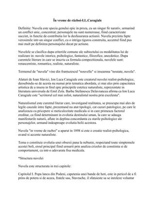 În vreme de război-I.L.Caragiale

Definitie: Nuvela este specia genului epic in proza, cu un singur fir narativ, urmarind
un conflict unic, concentrat; personajele nu sunt numeroase, fiind caracterizate
succint, in functie de contributia lor la desfasurarea actiunii. Nuvela prezinta fapte
verosimile intr-un singur conflict, cu o intriga riguros construita, accentul fiind pus
mai mult pe definirea personajului decat pe actiune.

Nuvelele se clasifica dupa criteriile comune ale subiectului cu modalitatea lui de
realizare in: nuvele istorice, psihologice, fantastice, filozofice, anecdotice. Dupa
curentele literare in care se inscriu ca formula compozitionala, nuvelele sunt:
renascentiste, romantice, realiste, naturaliste.

Termenul de "nuvela" vine din frantuzescul "nouvelle" si inseamna "noutate, nuvela".

Alaturi de Ioan Slavici, Ion Luca Caragiale este creatorul nuvelei realist-psihologice,
deosebindu-se de acesta nu numai prin tematica abordata, ci mai ales prin capacitatea
artistica de a insera in firul epic principiile estetice naturaliste, reprezentate in
literatura universala de Emil Zola. Barbu Stefanescu Delavrancea afirma ca Ion Luca
Caragiale este "scriitorul cel mai zolist, naturalistul nostru prin excelenta".

Naturalismul este curentul literar care, investigand realitatea, se preocupa mai ales de
legile cauzale intre fapte, prezentand nu atat tipologii, cat cazuri patologice, pe care le
analizeaza cu pricepere si meticulozitate medicala si in care primeaza factorul
ereditar, ca fiind determinant in evolutia destinului uman, la care se adauga
manifestarile naturii, aflate in deplina concordanta cu starile psihologice ale
personajelor, urmand indeaproape evolutia bolii acestora.

Nuvela "in vreme de razboi" a aparut in 1898 si este o creatie realist-psihologica,
avand si accente naturaliste.

Tema o constituie evolutia unei obsesii pana la nebunie, respectand toate simptomele
acestei boli, eroul principal fiind urmarit prin analiza crizelor de constiinta si de
comportament, ca intr-o adevarata fisa medicala.

*Structura nuvelei

Nuvela este structurata in trei capitole:

Capitolul I. Popa lancu din Podeni, capetenia unei bande de hoti, este in pericol de a fi
prins de potera si de aceea, fratele sau, Stavrache, il sfatuieste sa se inroleze voluntar
 