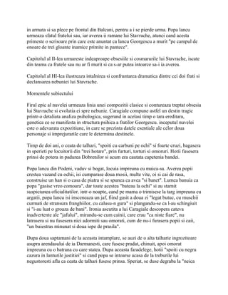 in armata si sa plece pe frontul din Balcani, pentru a i se pierde urma. Popa lancu
urmeaza sfatul fratelui sau, iar averea ii ramane lui Stavrache, atunci cand acesta
primeste o scrisoare prin care este anuntat ca lancu Georgescu a murit "pe campul de
onoare de trei gloante inamice primite in pantece".

Capitolul al II-lea urmareste indeaproape obsesiile si cosmarurile lui Stavrache, iscate
din teama ca fratele sau nu ar fi murit si ca s-ar putea intoarce sa-i ia averea.

Capitolul al HI-lea ilustreaza intalnirea si confruntarea dramatica dintre cei doi frati si
declansarea nebuniei lui Stavrache.

Momentele subiectului

Firul epic al nuvelei urmeaza linia unei compozitii clasice si contureaza treptat obsesia
lui Stavrache si evolutia ei spre nebunie. Caragiale compune astfel un destin tragic
printr-o detaliata analiza psihologica, sugerand in acelasi timp o tara ereditara,
genetica ce se manifesta in structura psihica a fratilor Georgescu. inceputul nuvelei
este o adevarata expozitiune, in care se prezinta datele esentiale ale celor doua
personaje si imprejurarile care le determina destinele.

Timp de doi ani, o ceata de talhari, "spoiti cu carbuni pe ochi" si foarte cruzi, bagasera
in sperieti pe locuitorii din "trei hotare", prin furturi, torturi si omoruri. Hotii fusesera
prinsi de potera in padurea Dobrenilor si acum era cautata capetenia bandei.

Popa lancu din Podeni, vaduv si bogat, locuia impreuna cu maica-sa. Averea popii
crestea vazand cu ochii, isi cumparase doua mosii, multe vite, oi si cai de rasa,
construise un han si o casa de piatra si se spunea ca avea "si banet". Lumea banuia ca
popa "gasise vreo comoara", dar toate acestea "bateau la ochi" si au starnit
suspiciunea oficialitatilor. intr-o noapte, cand pe mama o trimisese la targ impreuna cu
argatii, popa lancu isi insceneaza un jaf, fiind gasit a doua zi "legat butuc, cu muschii
curmati de stransura franghiilor, cu calusu-n gura" si plangandu-se ca l-au schingiuit
si "i-au luat o groaza de bani". Ironia ascutita a lui Caragiale descopera cateva
inadvertente ale "jafului", mirandu-se cum cainii, care erau "ca niste fiare", nu
latrasera si nu fusesera nici adormiti sau omorati, cum de nu-i furasera popii si caii,
"un buiestras minunat si doua iepe de prasila".

Dupa doua saptamani de la aceasta intamplare, se auzi de o alta talharie ingrozitoare
asupra arendasului de ia Darmanesti, care fusese pradat, chinuit, apoi omorat
impreuna cu o batrana cu care statea. Dupa aceasta faradelege, hotii "spoiti cu negru
cazura in lanturile justitiei" si cand popa se intoarse acasa de la treburile lui
negustoresti afla ca ceata de talhari fusese prinsa. Speriat, se duse degraba la "neica
 