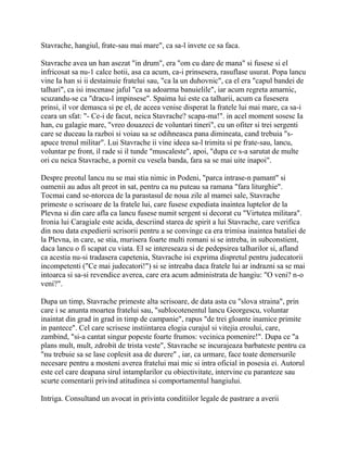 Stavrache, hangiul, frate-sau mai mare", ca sa-l invete ce sa faca.

Stavrache avea un han asezat "in drum", era "om cu dare de mana" si fusese si el
infricosat sa nu-1 calce hotii, asa ca acum, ca-i prinsesera, rasuflase usurat. Popa lancu
vine Ia han si ii destainuie fratelui sau, "ca la un duhovnic", ca el era "capul bandei de
talhari", ca isi inscenase jaful "ca sa adoarma banuielile", iar acum regreta amarnic,
scuzandu-se ca "dracu-l impinsese". Spaima lui este ca talharii, acum ca fusesera
prinsi, il vor demasca si pe el, de aceea venise disperat la fratele lui mai mare, ca sa-i
ceara un sfat: "- Ce-i de facut, neica Stavrache? scapa-ma!". in acel moment sosesc Ia
han, cu galagie mare, "vreo douazeci de voluntari tineri", cu un ofiter si trei sergenti
care se duceau la razboi si voiau sa se odihneasca pana dimineata, cand trebuia "s-
apuce trenul militar". Lui Stavrache ii vine ideea sa-l trimita si pe frate-sau, lancu,
voluntar pe front, il rade si il tunde "muscaleste", apoi, "dupa ce s-a sarutat de multe
ori cu neica Stavrache, a pornit cu vesela banda, fara sa se mai uite inapoi".

Despre preotul lancu nu se mai stia nimic in Podeni, "parca intrase-n pamant" si
oamenii au adus alt preot in sat, pentru ca nu puteau sa ramana "fara liturghie".
Tocmai cand se-ntorcea de la parastasul de noua zile al mamei sale, Stavrache
primeste o scrisoare de la fratele lui, care fusese expediata inaintea luptelor de la
Plevna si din care afla ca lancu fusese numit sergent si decorat cu "Virtutea militara".
Ironia lui Caragiale este acida, descriind starea de spirit a lui Stavrache, care verifica
din nou data expedierii scrisorii pentru a se convinge ca era trimisa inaintea bataliei de
la Plevna, in care, se stia, murisera foarte multi romani si se intreba, in subconstient,
daca lancu o fi scapat cu viata. El se intereseaza si de pedepsirea talharilor si, afland
ca acestia nu-si tradasera capetenia, Stavrache isi exprima dispretul pentru judecatorii
incompetenti ("Ce mai judecatori!") si se intreaba daca fratele lui ar indrazni sa se mai
intoarca si sa-si revendice averea, care era acum administrata de hangiu: "O veni? n-o
veni?".

Dupa un timp, Stavrache primeste alta scrisoare, de data asta cu "slova straina", prin
care i se anunta moartea fratelui sau, "sublocotenentul lancu Georgescu, voluntar
inaintat din grad in grad in timp de campanie", rapus "de trei gloante inamice primite
in pantece". Cel care scrisese instiintarea elogia curajul si vitejia eroului, care,
zambind, "si-a cantat singur popeste foarte frumos: vecinica pomenire!". Dupa ce "a
plans mult, mult, zdrobit de trista veste", Stavrache se incurajeaza barbateste pentru ca
"nu trebuie sa se lase coplesit asa de durere" , iar, ca urmare, face toate demersurile
necesare pentru a mosteni averea fratelui mai mic si intra oficial in posesia ei. Autorul
este cel care deapana sirul intamplarilor cu obiectivitate, intervine cu paranteze sau
scurte comentarii privind atitudinea si comportamentul hangiului.

Intriga. Consultand un avocat in privinta conditiilor legale de pastrare a averii
 