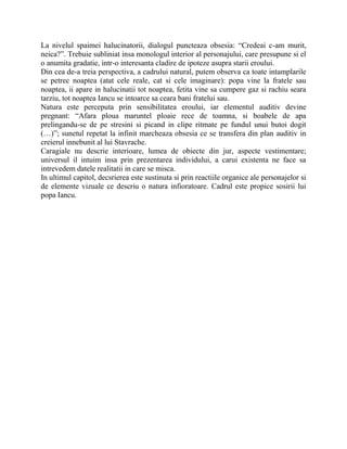 La nivelul spaimei halucinatorii, dialogul puncteaza obsesia: “Credeai c-am murit,
neica?”. Trebuie subliniat insa monologul interior al personajului, care presupune si el
o anumita gradatie, intr-o interesanta cladire de ipoteze asupra starii eroului.
Din cea de-a treia perspectiva, a cadrului natural, putem observa ca toate intamplarile
se petrec noaptea (atat cele reale, cat si cele imaginare): popa vine la fratele sau
noaptea, ii apare in halucinatii tot noaptea, fetita vine sa cumpere gaz si rachiu seara
tarziu, tot noaptea Iancu se intoarce sa ceara bani fratelui sau.
Natura este perceputa prin sensibilitatea eroului, iar elementul auditiv devine
pregnant: “Afara ploua maruntel ploaie rece de toamna, si boabele de apa
prelingandu-se de pe stresini si picand in clipe ritmate pe fundul unui butoi dogit
(…)”; sunetul repetat la infinit marcheaza obsesia ce se transfera din plan auditiv in
creierul innebunit al lui Stavrache.
Caragiale nu descrie interioare, lumea de obiecte din jur, aspecte vestimentare;
universul il intuim insa prin prezentarea individului, a carui existenta ne face sa
intrevedem datele realitatii in care se misca.
In ultimul capitol, decsrierea este sustinuta si prin reactiile organice ale personajelor si
de elemente vizuale ce descriu o natura infioratoare. Cadrul este propice sosirii lui
popa Iancu.
 