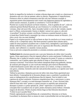 LUCEAFARUL

Inchis in magnifica lui stralucire si unitate refacuta dupa care a tanjit cu o dureroasa si
dramatica sete cat a fost pe pamant, adica in sfarsire, fragmentare si imperfectiune,
Eminescu ofera in cultura romaneasca unul din cele mai izbitoare exemple si
argumente pentru descompunerea unei creatii care depaseste puterea de cuprindere a
mintii noastre omenesti, in partile ei constitutive:”LUCEAFARUL”.
Poemul are ca punct de plecare un basm romanesc, „Fata in gradina de aur”, cules de
calatorul german Richard Kunisch, pe care Eminescu l-a versificat intr-o prima
versiune, chiar sub acest titlu. Apoi, trecandu-l printr-o serie de alte variante, marele
poet l-a filtrat, restructurandu-l mereu si dandu-i sensuri noi, pana ce a devenit
„Luceafarul”.In prima varianta versificata, Eminescu a pastrat basmul ca atare,
evitand doar finalul brutal si punandu-l pe zmeu sa rosteasca numai un blestem: „Un
chin s-aveti: de-a nu muri deodata!”
Faptul ca la originea poeziei se afla un basm ne duce la concluzia ca si noua creatie ar
trebui sa fie o compozitie epica. Din basm poemul a pastrat doar schema epica,
cadrul.Si totusi poemul Luceafarul este o creatie lirica, intimplarile si personajele sint
defapt simboluri lirice, metafore prin care se sugereaza idei filosofice, atitudini
morale, stari sufletesti si o anumita viziune poetica.
Ceea ce priveste compozitia poemului se constata existenta a patru tablouri:

Tabloul intai din structura poeziei este o poveste fantastica de iubire intre Luceafar
(geniu, fiinta superioara) si fata de imparat (aflata la varsta cand poate fi tulburata de
Zburator; dar si simbol al omului comun). Dragostea lor poate fi vazuta ca o atractie a
contrariilor, caci Catalina aspira spre absolut in timp ce Luceafarul doreste sa
cunoasca concretul. Visul tinerei fete trebuie interpretat drept criza puberala, dorinta
de realizare prin dragoste ce este rezolvata mitologic prin motivul Zburatorului.
Cadrul desfasurarii acestei idile este atat cosmic cat si teluric, in timp ce atmosfera
este grava, solemna. Gesturile celor doi sunt protocolare pentru ca ei apartin unor lumi
total diferite.
Tabloul ne prezinta o fantastica poveste de iubire intre doua fiinte apartinind unor
lumi diferite. Contemplind de la fereastra dinspre mare a castelului Luceafarul de
seara se indragosteste de o preafrumoasa fata de imparat. Fata la rindul ei este
cuprinsa de acelasi sentiment. Eminescu singularizeaza fata, o unicizeaza („o prea
frumoasa fata”), urcand-o cu mult deasupra semenilor sai, „Cum e fecioara intre
sfinti/Si luna intre stele” pentru a o putea inzestra cu aspiratia spre misterul de
deasupra si pentru a o putea apropia de „fiinta” superioara a Luceafarului. In
conceptia fetei Luceafarul este un spirit, pentru chemarea caruia trebuie o formula
magica de descintec. Pentru al putea chema linga ea fata foloseste descintecul:
"Cobori in jos Luceafar blind ..." .
Fiintele supranaturale au posibilitatea de a metamorfoza. Intocmai ca in basm,
Luceafarul, la chemarea fetei se arunca in mare si preschimbat intr-un tinar palid, cu
 