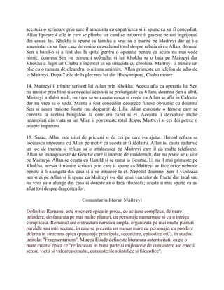 acestuia o scrisoare prin care il ameninta cu expatrierea si ii spune ca va fi concediat.
Allan lipseste 4 zile in care se plimba iar cand se intoarce ii gaseste pe toti ingrijorati
din cauza lui. Khokha ii spune ca familia a vrut sa o marite pe Maitreyi dar ea i-a
amenintat ca va face casa de rusine dezvaluind totul despre relatia ei cu Allan, domnul
Sen a batut-o si a fost dus la spital pentru o operatie pentru ca acum nu mai vede
nimic, doamna Sen i-a poruncit soferului si lui Khokha sa o bata pe Maitreyi dar
Khokha a fugit iar Chabu a incercat sa se sinucida cu creolina. Maitreyi ii trimite un
plic cu o ramura de oleandru, o ultima amintire. Allan primeste un telefon de adio de
la Maitreyi. Dupa 7 zile de la plecarea lui din Bhowanipore, Chabu moare.

14. Maitreyi ii trimite scrisori lui Allan prin Khokha. Acesta afla ca operatia lui Sen
nu reusise prea bine si concediul acestuia se prelungeste cu 6 luni, doamna Sen a albit,
Maitreyi a slabit mult, nu vrea sa se casatoreasca si crede ca Allan se afla in Calcutta
dar nu vrea sa o vada. Mantu a fost concediat deoarece fusese obraznic cu doamna
Sen si acum traieste foarte rau despartit de Lilu. Allan cunoaste o femeie care se
cazeaza la acelasi bungalow la care era cazat si el. Aceasta ii dezvaluie multe
intamplari din viata sa iar Allan ii povesteste totul despre Maitreyi si cei doi petrec o
noapte impreuna.

15. Sarac, Allan este uitat de prieteni si de cei pe care i-a ajutat. Harold refuza sa
locuiasca impreuna cu Allan pe motiv ca acesta ar fi idolatru. Allan isi cauta zadarnic
un loc de munca si refuza sa o intalneasca pe Maitreyi care ii da multe telefoane.
Allan se indragosteste de Geurtie care il iubeste de maidemult, dar nu poate se o uite
pe Maitreyi. Allan se cearta cu Harold si se muta la Geurtie. El nu il mai primeste pe
Khokha, acesta ii trimite scrisori prin care ii spune ca Maitreyi ar face orice nebunie
pentru a fi alungata din casa si a se intoarce la el. Nepotul doamnei Sen il viziteaza
intr-o zi pe Allan si ii spune ca Maitreyi s-a dat unui vanzator de fructe dar tatal sau
nu vrea sa o alunge din casa si doreste sa o faca filozoafa; acesta ii mai spune ca au
aflat toti despre dragostea lor.

                             Comentariu literar Maitreyi

Definitie: Romanul este o scriere epica in proza, cu actiune complexa, de mare
intindere, desfasurata pe mai multe planuri, cu personaje numeroase si cu o intriga
complicata. Romanul are o structura narativa ampla, organizata pe mai multe planuri
paralele sau intersectate, in care se prezinta un numar mare de personaje, cu pondere
diferita in structura epica (personaje principale, secundare, episodice etC). in studiul
intitulat "Fragmentarium", Mircea Eliade defineste literatura autenticitatii ca pe o
mare creatie epica ce "reflecteaza in buna parte si mijloacele de cunoastere ale epocii,
sensul vietii si valoarea omului, cunoasterile stiintifice si filozofice".
 