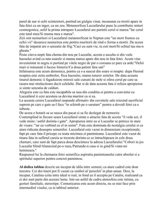 parul de aur si ochi scinteietori, purtind un giulgiu vinat, incununat cu trestii apare in
fata fetei ca un inger, ca un zeu. Metamorfoza Luceafarului pune la contributie mituri
cosmogonice, asfel la prima intrupare Luceafarul are parintii cerul si marea:"Iar cerul
este tatal meu/Si muma mea e marea".
Zeii sint nemuritori si Luceafarul metamorfozat in Neptun este "un mort frumos cu
ochii vii" deoarece nemurirea este pentru muritorii de rind o forma a mortii. De aceea
fata de imparat are o senzatie de frig."Caci eu sunt vie, tu esti mort/Si ochiul tau ma-n
gheata."
Peste citeva nopti fata chema din nou pe Luceafar, acesta o asculta si din vaile
haosului avind ca tata soarele si mama marea apare din nou in fata fetei. Acum vine
invesmintat in negru si purtind pe vitele negre de par o coroana ce pare ca arde:"Ochii
mari si minunati ii lucesc himeric/Ca doua patimi fara sati"
Infatisarea este acum demonica, pentru ca s-a nascut din soare si noapte: dupa Hesiod
noaptea este zeita umbrelor, fiica haosului, mama tuturor zeitelor. De data aceasta
tinarul demonic ii fagaduieste miresii sale cununi de stele si ofera cerul pe care sa
rasara mai stralucitoare decit celelalte. Dar si de data aceasta fata ii refuza apropierea
si simte senzatia de calduri.
Alegoria este ca fata este incapabila sa iasa din conditia ei pentru a convietui cu
Luceafarul ii cere acestuia sa devina muritor ca si ea.
La aceasta cerere Luceafarul raspunde afirmativ din cuvintele sale reiesind sacrificiul
suprem pe care e gata sa-l faca “in schimb pe o sarutare” pentru a dovedi fetei ca o
iubeste.
De aceea e hotarit sa se nasca din pacat si sa fie dezlegat de nemurire.
Contemplind in fiecare seara Luceafarul simte o atractie fata de acesta "il vede azi, il
vede miini / astfel dorinta-i gata". Apropierea intre ea si Luceafar se petrece in stare
de visare: "iar ea vorbind cu el in somn". Fata este dominata de nostalgia cerului si ca
atare ridicata deasupra semenilor. Luceafarul este vazut in dimensiuni exceptionale,
fapt pe care fata il pricepe cu toata micimea ei paminteana. Luceafarul este vazut de
tinara fata in sufletul careia se trezeste dorinta ce se intruchipeaza in cele doua
chemari, care sunt de fapt parca doua descintece la adresa Luceafarului:"Cobori in jos
Luceafar blind/Alunecind pe-o raza,/Patrunde-n casa si in gind/Si viata-mi
lumineaza."
Raspunsul lui la chemarea fetei semnifica aspiratia paminteanului catre absolut si a
spiritului superior pentru concret pamintesc.

Al doilea tablou descrie un inceput de idila intre semeni; ca atare cadrul este doar
terestru. Cei doi tineri pot fi vazuti ca simbol al 'perechii' in plan uman. Desi, la
inceput, Catalina ezita intre ideal si real, in fond ea il accepta pe Catalin, realizand ca
ei doi sunt parte din aceeasi lume. Intr-un astfel de cadru atmosfera este intima, cu
gesturi familiale, stereotipe. Comunicarea este acum directa, nu se mai face prin
intermediul visului, ca in tabloul anterior.
 