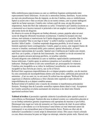 Idila simbolizeaza repeziciunea cu care se stabileste legatura sentimentala intre
reprezentantii lumii inferioare. Avem aici o atmosfera intima, familiara. Acum eroina
nu mai este preafrumoasa fata de imparat, ea devine Catalina, ceea ce simbolizeaza
faptul ca acum este o fata ca oricare alta cu un nume comun, care se poate indragosti
rapid de un baiat oarecare. Catalin este viclean copil de casa, un paj din prejma
imparatesei, baiat din flori dar indraznet cu ochii. Urmarind-o pa Catalina socoteste ca
e momentul sa-si incerce norocul si prinzind-o intr-un ungher ii serveste Catalinei o
adevarata lectie de dragoste.
Se observa in scena de dragoste un limbaj obisnuit, comun, popular adecvat unei
scene de dragoste obisnuite trecatoare aventuroase. Catalina la inceput este mai
retrasa, mai retinuta si marturiseste lui Catalin dragostea pentru Luceafar. Dar Catalin
gaseste remediul:“Hai si-om fugi in lume” si astfel Catalina va pierde visul de
luceferi. Idila Catalin – Catalina surprinde dragostea posibila, la nivel uman, in
limitele aspiratiei lumii contingentului. Catalin, pajul cu noroc, este stapanit titanic de
concret si imediat, sustinand astfel, prin contrast, spatiul absolutului, al lumii
superioare reprezentata de Luceafar. Spatiul care il defineste pe Catalin este stramt,
atat fizic cat si psihic, si lipsit de linii tensionale. Are ambitii ce tin de orizontul lui
ingust, propriu oricarui personaj periferic, in ierarhia valorilor.
Aceasta dragoste este simbolul cu care se stabilesc rapid relatiile sentimentale in
lumea inferioara. Catalin apare in antiteza romantica cu Luceafarul: viclean si
indraznet. Dialogul dintre ei doi este semnificativ pt. preocuparile lor marunte.
Catalina este incapabila sa se ridice la inaltimea Luceafarului, iar aceasta este
incapabil sa faca fericita pe cineva, sau sa fie el fericit.
Refuzul fetei sugereaza imposibilitatea de a-si depasi propria conditie, cea de muritor.
Ea este constienta de incompabilitatea dintre cele doua lumi, subliniata prin perechi de
antonime: „Caci eu sunt vie, tu esti mort,/Si ochiul tau ma-ngheata.”Refuzul fetei
sugereaza si zbaterea sufleteasca a fetei sfasiata intre aspiratia ei spre absolut si
imposibilitatea de a-si depasi conditia umana.
Refuzul initial al Catalinei este o reactie de orientare si manifestarea principiului
feminin. Nostalgia fata de Luceafar semnifica ruptura dintre ideal si real. Acceptarea
lui Catalin semnifica revelatia asemanarii de structura si de ideal intre fiintele
apartinind aceleiasi lumi.

Tabloul al treilea al poemului cuprinde calatoria Luceafarului prin spatiul cosmic si
convorbirea cu Demiurgul. Suntem din nou in planul cosmic cu o atmosfera glaciala si
cu un limbaj sententios gnomic (exprimarea este apropiata de maxime si proverbe).
Demiurgul este rugat sa-l ierte de nemurire sa-l faca muritor de rind. In acest tablou
Eminescu se dovedeste ca si in Scrisoarea I unul dintre cei mai interesati autori de
cosmogonii si un extraordinar poet al fenomenelor fizice. Pentru un zbor atit de
indraznet Luceafarului ii creste aripa la dimensiuni uriase. Din cauza vitezei colosale
cu care zbura miscarea lui pare un fulger ne-ntrerupt, ratacitor printe stele. Haosul este
 