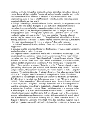 o notiune abstracta, nepalpabila insemnind confuzia generala a elementelor inainte de
creatie. Pentru a le face palpabile Eminescu ii atribuie haosului insusirile unei vai din
care necontenit izvorasc lumini ce se amesteca se invalmasesc ca niste mari
amenintatoare. Zona in care se afla Demiurgul e infinitul, neantul stapinit de groaza
propriului vid adinc ca visul uitarii.
In dialogul cu Demiurgul, Luceafarul insetat de viata obisnuita, de stingere este numit
Hyperion. Intocmai ca fata de imparat in idila cu Catalin este numita Catalina si
Luceafarul, in momentul cind vrea sa devina muritor este inzestrat cu nume.
In discutia dintre cei doi, Demiurgul ii propune mai intai „sa dau glas acelei guri?”
mai apoi puterea ideala : " Vrei poate-n fapta sa arati / Dreptate si tarie?" sau soarta
conducatorului de osti, care sa aiba : " Ostiri spre a strabate / Pamantu-n lung si
marea-n larg/Dar moartea nu se poate... ". Dialogul ia sfarsit prin sublinierea de catre
demiurg a inutilitatii sacrifiului: "Si pentru cine vrei sa mori? / Intoarce-te, te-ndreapta
/ Spre-acel pamant ratacitor / Si vezi ce te asteapta. ". Intr-o alta varianta a
„Luceafarului” raspunsul Demiurgului era: „Tu nu imi ceri numai minuni/Ci sa ma
neg pe mine.”
Si atunci ca un ultim argument, Demiurgul il indeamna pe Hyperion sa priveasca spre
pamintul ratacitor sa vada ce-l asteapta.
Este surprinsa calatoria Luceafarului printre stele si convorbirea cu demiurgul. Avem
una dintre cele mai grandioase viziuni cosmice, cosmogonice. Viteza cu care zboara
Luceafarul este viteza Luminii: "Porni Luceafarul. Cresteau / In cer a lui aripe / Si cai
de mii de ani treceau / In tot atatea clipe.". Poetul materializeaza, ideile abstractiunile,
lucreaza cu ideea originii lumii, a infinitului. Viteza zborului este concretizat prin
fulger: " Parea un fulger neintrerupt / Ratacitor prin ele. ". Avem o calatorie regresiva
spre demiurg, el calatorind spre inceputul lumii. Avem un peisaj cosmic : "Caci unde -
ajunge nu-i rotar, / Nici ochi spre a cunoaste, / Si vremea-ncearca in zadar / Din goluri
a se naste / Nu e nimic si totusi e / O sete care-l soarbe, / E un adanc asemene / Uitarii
celei oarbe.". Imaginea haosului se materializeaza prin vai si dealuri. Umanizarea
Luceafarului se realizeaza prin cuvantul "dor" din versul: ”El zboara, gand prutat de
dor". El este sortit eternitatii care il oboseste, de aceea el zice: " De greul negrei
vecnicii / Parinte, ma dezleaga". El nazuieste catre uman "Reia-mi al nemuririi nimb /
Si focul din privire". Dialogul cu Demiurgul pune si mai mult in evidenta puterea de
sacrificiu a omului de geniu. Cererea Luceafarului este egala cu un act de revolta de
nesupunere fata de ordinea existenta. El este capabil sa renunte la nemurire pt. trairea
in iubire a clipei: "Si pt. toate da-mi in schimb / O ora de iubire...". Luceafarului ii
este refuzata cerearea pt. ca el face parte dintr-un intreg, pe care l-ar descompune ar
insemna ca insusi demiurgul sa se atinga pe sine. Aici apare principiul unitatii totului
a lui Schopenhauer: "Noi nu avem nici timp, nici loc, / Si nu cunoastem moarte.". In
discutia cu demiurgul Luceafarul primeste pt. prima data numele de Hyperion care in
mitologie Hyperion este considerat fiu al cerului avandu-l ca tata soarele si mama luna
 