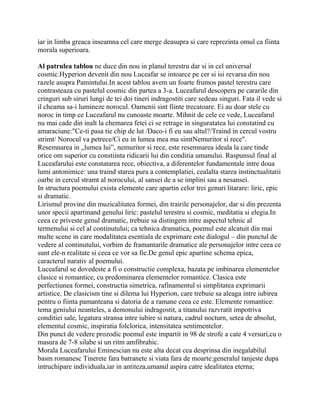 iar in limba greaca inseamna cel care merge deasupra si care reprezinta omul ca fiinta
morala superioara.

Al patrulea tablou ne duce din nou in planul terestru dar si in cel universal
cosmic.Hyperion devenit din nou Luceafar se intoarce pe cer si isi revarsa din nou
razele asupra Pamintului.In acest tablou avem un foarte frumos pastel terestru care
contrasteaza cu pastelul cosmic din partea a 3-a. Luceafarul descopera pe cararile din
cringuri sub siruri lungi de tei doi tineri indragostiti care sedeau singuri. Fata il vede si
il cheama sa-i lumineze norocul. Oamenii sint fiinte trecatoare. Ei au doar stele cu
noroc in timp ce Luceafarul nu cunoaste moarte. Mihnit de cele ce vede, Luceafarul
nu mai cade din inalt la chemarea fetei ci se retrage in singuratatea lui constatind cu
amaraciune:"Ce-ti pasa tie chip de lut /Daco-i fi eu sau altul?/Traind in cercul vostru
strimt/ Norocul va petrece/Ci eu in lumea mea ma simtNemuritor si rece".
Resemnarea in „lumea lui”, nemuritor si rece, este resemnarea ideala la care tinde
orice om superior cu constiinta ridicarii lui din conditia umanului. Raspunsul final al
Luceafarului este constatarea rece, obiectiva, a diferentelor fundamentale intre doua
lumi antonimice: una traind starea pura a contemplatiei, cealalta starea instinctualitatii
oarbe in cercul stramt al norocului, al sansei de a se implini sau a nesansei.
In structura poemului exista elemente care apartin celor trei genuri litarare: liric, epic
si dramatic.
Lirismul provine din muzicalitatea formei, din trairile personajelor, dar si din prezenta
unor specii apartinand genului liric: pastelul terestru si cosmic, meditatia si elegia.In
ceea ce priveste genul dramatic, trebuie sa distingem intre aspectul tehnic al
termenului si cel al continutului; ca tehnica dramatica, poemul este alcatuit din mai
multe scene in care modalitatea esentiala de exprimare este dialogul – din punctul de
vedere al continutului, vorbim de framantarile dramatice ale personajelor intre ceea ce
sunt ele-n realitate si ceea ce vor sa fie.De genul epic apartine schema epica,
caracterul narativ al poemului.
Luceafarul se dovedeste a fi o constructie complexa, bazata pe imbinarea elementelor
clasice si romantice, cu predominarea elementelor romantice. Clasica este
perfectiunea formei, constructia simetrica, rafinamentul si simplitatea exprimarii
artistice. De clasicism tine si dilema lui Hyperion, care trebuie sa aleaga intre iubirea
pentru o fiinta pamanteana si datoria de a ramane ceea ce este. Elemente romantice:
tema geniului neanteles, a demonului indragostit, a titanului razvratit impotriva
conditiei sale, legatura stransa intre iubire si natura, cadrul nocturn, setea de absolut,
elementul cosmic, inspiratia folclorica, intensitatea sentimentelor.
Din punct de vedere prozodic poemul este impartit in 98 de strofe a cate 4 versuri,cu o
masura de 7-8 silabe si un ritm amfibrahic.
Morala Luceafarului Eminescian nu este alta decat cea desprinsa din inegalabilul
basm romanesc Tinerete fara batranete si viata fara de moarte:generalul tanjeste dupa
intruchipare individuala,iar in antiteza,umanul aspira catre idealitatea eterna;
 
