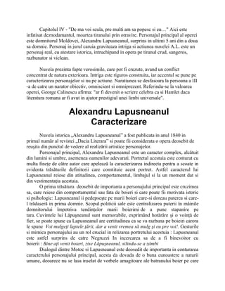 Capitolul IV - "De ma voi scula, pre multi am sa popesc si eu…" Aici este
infatisat deznodamantul, moartea tiranului prin otravire. Personajul principal al operei
este domnitorul Moldovei, Alexandru Lapusneanul, surprins in ultimi 5 ani din a doua
sa domnie. Personaj in jurul caruia graviteaza intriga si actiunea nuvelei A.L. este un
personaj real, cu atestare istorica, intruchipand in opera pe tiranul crud, sangeros,
razbunator si viclean.

        Nuvela prezinta fapte verosimile, care pot fi crezute, avand un conflict
concentrat de natura exterioara. Intriga este riguros construita, iar accentul se pune pe
caracterizarea personajelor si nu pe actiune. Naratiunea se desfasoara la persoana a III
-a de catre un narator obiectiv, omniscient si omniprezent. Referindu-se la valoarea
operei, George Calinescu afirma: "ar fi devenit o scriere celebra ca si Hamlet daca
literatura romana ar fi avut in ajutor prestigiul unei limbi universale".


                      Alexandru Lapusneanul
                           Caracterizare
        Nuvela istorica „Alexandru Lapusneanul” a fost publicata in anul 1840 in
primul număr al revistei „Dacia Literara” si poate fii considerata o opera deosebit de
reuşita din punctul de vedere al realizării artistice personajelor.
        Personajul principal, Alexandru Lapusneanul este un caracter complex, alcătuit
din lumini si umbre, asemenea oamenilor adevarati. Portretul acestuia este conturat cu
multa fineţe de către autor care apelează la caracterizarea indirecta pentru a scoate in
evidenta trăsăturile definitorii care constituie acest portret. Astfel caracterul lui
Lapusneanul reiese din atitudinea, comportamentul, limbajul si la un moment dat si
din vestimentaţia acestuia.
        O prima trăsătura deosebit de importanta a personajului principal este cruzimea
sa, care reiese din comportamentul sau fata de boieri si care poate fii motivata istoric
si psihologic: Lapusneanul ii pedepseşte pe marii boieri care-si doreau puterea si care-
l trădaseră in prima domnie. Scopul politicii sale este centralizarea puterii în mâinile
domnitorului împotriva tendinţelor marii boierimi de a pune stapanire pe
tara. Cuvintele lui Lăpuşneanul sunt memorabile, exprimând hotărâre şi o voinţă de
fier, se poate spune ca Lapusneanul are certitudinea ca se va razbuna pe boieiri carora
le spune Voi mulgeţi laptele ţării, dar a venit vremea să mulg şi eu pre voi!. Gesturile
si mimica personajului au un rol crucial in relizarea portretului acestuia : Lapusneanul
este astfel surprins de catre Negruzzi In incercarea sa de a fi binevoitor cu
boierii : Bine aţi venit boieri, zise Lăpuşneanul, silindu-se a zâmbi
        Dialogul dintre Motoc si Lapusneanul este deosedit de importanta in conturarea
caracterului personajului principal, acesta da dovada de o buna cunoastere a naturii
umane, deoarece nu se lasa inselat de vorbele amagitoare ale batranului boier pe care
 
