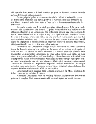 si-l apropie doar pentru a-l folsii ulterior pe post de iscoada. Aceasta intentie
dovedeste viclenia lui Lapusneanul.
       Personajul principal da in continuare dovada de viclenie si o deosebita putere
de disimulare a intentiilor sale, acesta, pentru a se razbuna, simuleaza impacarea cu
marii boieri pe care-i invita la un ospat la Palat intr-o zi de srabatoare dupa slujba de
la biserica.
       Scena din biserica este deosebit de sugestiva, cititorul putand deduce o serie de
trasaturi ale domnitorului din aceasta. O prima caracteristica este evidentiata de
atitudinea sfidatoare a lui Lapusneanul fata de biserica, aceasta idee este exprimata de
faptul ca domniforul intarzie la slujba, si sugereaza lipsa de respect a acestuia fata de
biserica si de religie. Atitudinea sfidatoare este intarita de vestimentatia personajului
care Impotriva obiceiului sau … era imbracat in toata pompa domneasaca. Astfel
acesta nu se prezinta in biserica smerit ca oricare alt muritor ci in haine de domnitor,
si imbracat in zale, care prevestesc macelul ce va urma.
       Prefecatoria lui Lapusneanul atinge punctul culminant in cadrul cuvantarii
tinute de domnitor dupa ce s-a inchinat pe la icoane si, apropiindu-se de racla sf.
Ioan cel Nou, s-a aplecat cu multa smerenie si a sarutat moastele sfantului. Prin
intermediul acelei cuvantari Lapusneanul isi cerea iertare pentru toate faptele de pana
atunci si le propunea boierilor o mai buna intelegere din acel moment invitandu-i la un
ospat pentru a marca acest nou inceput. Acest ospat se transforma pe neasteptate intr-
un macel ingrozitor din care nici unul dintre cei 47 de boieri nu scapa cu viata. Astfel
Violenta si cruzimea lui Lapusneaul depasesc limitele normalului, personajul
devenind chiar sadic si cinic. Acesta nu ezita sa-i arate sotiei sale piramida facuta din
capetele boierilor ucisi pentru a-i oferii un leac de frica.
       Lapusneanul nu-si tradeaza firea vicleana, oferindu-l pe Motoc multimii de
indata ce nu mai are trebuinta de acesta.
       Alexnadru Lapusneanul este un personaj romantic deoarece este deosebit de
puternic si complex, fiind un caracter deosebit de potrivit pentru o nuvela istorica.
 