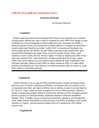 UPDATE: În jos găsiț i ș i rezumatul pe scurt!:)

                                  ENIGMA OTILIEI

                                                De George Calinescu



         Capitolul I

  Primul capitol prezinta sosirea tanarului Felix Sima in casa tutorelui sau, Costache
Giurgiuveanu, unchiul sau. Intr-o seara la inceputul lui iulie 1909, Felix ajunge in casa
unchiului sau si este intampinat cel putin ciudat de acesta. Verisoara lui, Otilia, o
tanara de aceeasi varsta cu el il primeste cu multa caldura si il conduce pe baiat intr-o
camera unde restul familiei juca table. Astfel, Felix ii cunoaste pe Pascalopol, un
mosier bogat, prieten de familie (cu care Otilia isi permite multe familiaritati, spre
nemultumirea baiatului), pe Aglae Tulea, sora lui Costache, Simon Tulea, sotul
acesteia si Aurica Tulea, fiica de 30 ani a Aglaei. In timp ce ceilalti jucau table si mai
apoi carti, tanarul Felix, viitor medicinist isi aduce aminte de felul in care a ajuns
orfan, cum murise mama sa si cum tatal lui fusese distant de copil, trimitandu-l mai
mult prin internate. Dupa un timp, Otilia isi aduce aminte de Felix si ii aduce doua
prajituri (considerand ca ii este foame) si il trimite sa doarma chiar in camera ei, unde
Felix observa o dezordine generala.



        Capitolul II

  Cand se trezeste, Felix o aude pe Otilia cantand la pian si incepe sa studieze unele
parti ale casei. Pe holuri o intalneste pe Marina, servitoarea casei si Costache ii cere
cu imprumut niste bani, dar intervine Otilia care nu admite ca tatal ei sa ceara bani de
la “varul ei”. Fata ii canta lui Felix si cuprinsa de ceea ce Marina numea “nebunie”,
incepe sa alerge prin gradina. Otilia isi marturiseste dorinta ca Felix sa ajunga un mare
doctor si incepe sa ii prezinte familia, ilustrand calitatile si defectele membrilor
familiei Tulea. Totodata, incep sa rascoleasca amintirile, uitandu-se prin fotografiile
vechi. Dupa amiaza, Pascalopol ii scoate pe Felix si pe Otilia la plimbare, spre invidia
Aureliei si a Aglaei. Acestea insista pe langa Felix sa il mediteze pe Titi, baiatul
matusei sale.

         Capitolul III
 
