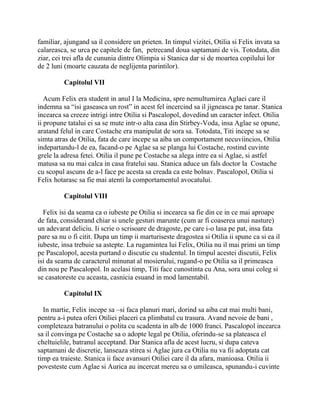 familiar, ajungand sa il considere un prieten. In timpul vizitei, Otilia si Felix invata sa
calareasca, se urca pe capitele de fan, petrecand doua saptamani de vis. Totodata, din
ziar, cei trei afla de cununia dintre Olimpia si Stanica dar si de moartea copilului lor
de 2 luni (moarte cauzata de neglijenta parintilor).

          Capitolul VII

   Acum Felix era student in anul I la Medicina, spre nemultumirea Aglaei care il
indemna sa “isi gaseasca un rost” in acest fel incercind sa il jigneasca pe tanar. Stanica
incearca sa creeze intrigi intre Otilia si Pascalopol, dovedind un caracter infect. Otilia
ii propune tatalui ei sa se mute intr-o alta casa din Stirbey-Voda, insa Aglae se opune,
aratand felul in care Costache era manipulat de sora sa. Totodata, Titi incepe sa se
simta atras de Otilia, fata de care incepe sa aiba un comportament necuviincios, Otilia
indepartandu-l de ea, facand-o pe Aglae sa se planga lui Costache, rostind cuvinte
grele la adresa fetei. Otilia il pune pe Costache sa alega intre ea si Aglae, si astfel
matusa sa nu mai calca in casa fratelui sau. Stanica aduce un fals doctor la Costache
cu scopul ascuns de a-l face pe acesta sa creada ca este bolnav. Pascalopol, Otilia si
Felix hotarasc sa fie mai atenti la comportamentul avocatului.

          Capitolul VIII

  Felix isi da seama ca o iubeste pe Otilia si incearca sa fie din ce in ce mai aproape
de fata, considerand chiar si unele gesturi marunte (cum ar fi coaserea unui nasture)
un adevarat deliciu. Ii scrie o scrisoare de dragoste, pe care i-o lasa pe pat, insa fata
pare sa nu o fi citit. Dupa un timp ii marturiseste dragostea si Otilia ii spune ca si ea il
iubeste, insa trebuie sa astepte. La rugamintea lui Felix, Otilia nu il mai primi un timp
pe Pascalopol, acesta purtand o discutie cu studentul. In timpul acestei discutii, Felix
isi da seama de caracterul minunat al mosierului, rugand-o pe Otilia sa il primeasca
din nou pe Pascalopol. In acelasi timp, Titi face cunostinta cu Ana, sora unui coleg si
se casatoreste cu aceasta, casnicia esuand in mod lamentabil.

          Capitolul IX

  In martie, Felix incepe sa –si faca planuri mari, dorind sa aiba cat mai multi bani,
pentru a-i putea oferi Otiliei placeri ca plimbatul cu trasura. Avand nevoie de bani ,
completeaza batranului o polita cu scadenta in alb de 1000 franci. Pascalopol incearca
sa il convinga pe Costache sa o adopte legal pe Otilia, oferindu-se sa plateasca el
cheltuielile, batranul acceptand. Dar Stanica afla de acest lucru, si dupa cateva
saptamani de discretie, lanseaza stirea si Aglae jura ca Otilia nu va fii adoptata cat
timp ea traieste. Stanica ii face avansuri Otiliei care il da afara, manioasa. Otilia ii
povesteste cum Aglae si Aurica au incercat mereu sa o umileasca, spunandu-i cuvinte
 