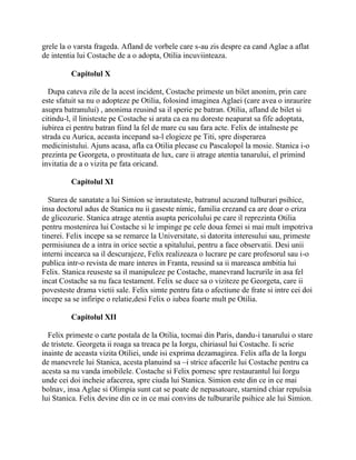 grele la o varsta frageda. Afland de vorbele care s-au zis despre ea cand Aglae a aflat
de intentia lui Costache de a o adopta, Otilia incuviinteaza.

         Capitolul X

  Dupa cateva zile de la acest incident, Costache primeste un bilet anonim, prin care
este sfatuit sa nu o adopteze pe Otilia, folosind imaginea Aglaei (care avea o inraurire
asupra batranului) , anonima reusind sa il sperie pe batran. Otilia, afland de bilet si
citindu-l, il linisteste pe Costache si arata ca ea nu doreste neaparat sa fife adoptata,
iubirea ei pentru batran fiind la fel de mare cu sau fara acte. Felix de intalneste pe
strada cu Aurica, aceasta incepand sa-l elogieze pe Titi, spre disperarea
medicinistului. Ajuns acasa, afla ca Otilia plecase cu Pascalopol la mosie. Stanica i-o
prezinta pe Georgeta, o prostituata de lux, care ii atrage atentia tanarului, el primind
invitatia de a o vizita pe fata oricand.

         Capitolul XI

  Starea de sanatate a lui Simion se inrautateste, batranul acuzand tulburari psihice,
insa doctorul adus de Stanica nu ii gaseste nimic, familia crezand ca are doar o criza
de glicozurie. Stanica atrage atentia asupta pericolului pe care il reprezinta Otilia
pentru mostenirea lui Costache si le impinge pe cele doua femei si mai mult impotriva
tinerei. Felix incepe sa se remarce la Universitate, si datorita interesului sau, primeste
permisiunea de a intra in orice sectie a spitalului, pentru a face observatii. Desi unii
interni incearca sa il descurajeze, Felix realizeaza o lucrare pe care profesorul sau i-o
publica intr-o revista de mare interes in Franta, reusind sa ii mareasca ambitia lui
Felix. Stanica reuseste sa il manipuleze pe Costache, manevrand lucrurile in asa fel
incat Costache sa nu faca testament. Felix se duce sa o viziteze pe Georgeta, care ii
povesteste drama vietii sale. Felix simte pentru fata o afectiune de frate si intre cei doi
incepe sa se infiripe o relatie,desi Felix o iubea foarte mult pe Otilia.

         Capitolul XII

  Felix primeste o carte postala de la Otilia, tocmai din Paris, dandu-i tanarului o stare
de tristete. Georgeta ii roaga sa treaca pe la Iorgu, chiriasul lui Costache. Ii scrie
inainte de aceasta vizita Otiliei, unde isi exprima dezamagirea. Felix afla de la Iorgu
de manevrele lui Stanica, acesta planuind sa –i strice afacerile lui Costache pentru ca
acesta sa nu vanda imobilele. Costache si Felix pornesc spre restaurantul lui Iorgu
unde cei doi incheie afacerea, spre ciuda lui Stanica. Simion este din ce in ce mai
bolnav, insa Aglae si Olimpia sunt cat se poate de nepasatoare, starnind chiar repulsia
lui Stanica. Felix devine din ce in ce mai convins de tulburarile psihice ale lui Simion.
 