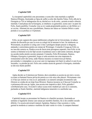 Capitolul XIII

  La inceputul capitolului este prezentata o scena din viata maritala a cuplului
Stanica-Olimpia, ilustrandu-se lipsa de suflet a celor din familia Tulea. Felix afla de la
Georgeta ca Titi se indragostise de ea, dorind sa o ia de sotie., aceasta avand o obsesie
maritala. Cand pleaca de la Georgeta, se intalnesc cu generalul, scena care i se pare lui
Felix, foarte penibila. Costache vrea sa isi vanda proprietatile pentru a-i da Otiliei ce i
se cuvine. Alarmati de asa o posibilitate, Stanica are ideea sa-i trimita Otiliei o carte
postala si sa se prefaca a-i fi prieteni.

         Capitolul XIV

  Felix, un pic suparat din cauza indiferentei colegilor de la Universitate, isi aduce
aminte de discutiile pe care le avea cu colegii de la internat in Iasi. Se intalneste cu
Weissmann, un prieten si coleg care ii tine o prelegere despre poezie si dragoste,
atatandu-i curiozitatea pentru un roman de Weininger. Costache il roaga pe Felix sa
nu iasa din camera sa, fiindca avea de facut niste presupuse reparatii, insa Felix isi da
seama ca batranul avea de fapt ascuns in podeaua casei o adevarata comoara, desigur
nu acorda multa atentie acestui amanunt. Costache, Felix,Weissmann, Stanica,
Olimpia, Georgeta si generalul, Iorgu si sotia acestuia iau cina impreuna la
restaurantul celor din urma, unde Stanica incearca sa manevreze pe batran,
povestindu-i o intamplare cu un avar care isi ingropase toti banii in subsol si care la un
incendiu, i-a pierdut pe toti. Felix este condus acasa de general si Georgeta, simtindu-
se din nou foarte penibil.

         Capitolul XV

  Aglae decide sa il interneze pe Simion, desi considera ca acesta nu are nici o avere,
cu toate ca batranul fusese privat de pensia sa si de orice alte placeri. Weissmann vine
si il face pe simion sa vina cu el, spunandu-i ca oamenii asteapta invataturile sale
(Simion se credea de un timp Iisus Hristos). Stanica incearca sa il faca pe Costache sa
o primeasca din nou pe Aglae, insa acesta este impotriva ideii, Felix gasindu-l
cotrobaind prin casa. Avocatul ii aduce acasa niste studenti pe care nu ii cunoaste,
purtandu-se foarte familiar, starnind indignarea tanarului si a unchiului sau.

         Capitolul XVI

  Capitolul incepe cu prezentare lui Stanica si a familiei acestuia, ilustrandu-se
unitatea si legaturile stranse care uneau pe membrii familiei, fie ei de conditii sociale
diferite. Cu ocazia aniversarii matusii Agripina, Stanica ii face acesteia o vizita,
gasind in modesta ei camera o multime de rude venite in vizita. Ii cumpara batranei
 