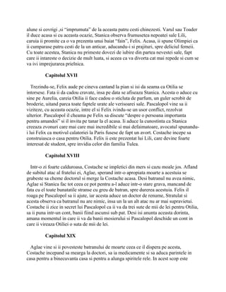 alune si covrigi ,si “imprumuta” de la aceasta patru cesti chinezesti. Varul sau Toader
il duce acasa si cu aceasta ocazie, Stanica observa frumusetea nepoatei sale Lili,
caruia ii promite ca o va prezenta unui baiat “fain”, Felix. Acasa, ii spune Olimpiei ca
ii cumparase patru cesti de la un anticar, aducandu-i si prajituri, spre deliciul femeii.
Cu toate acestea, Stanica nu primeste dovezi de iubire din partea nevestei sale, fapt
care ii intareste o decizie de mult luata, si aceea ca va divorta cat mai repede si cum se
va ivi imprejurarea prielnica.

          Capitolul XVII

   Trezindu-se, Felix aude pe cineva cantand la pian si isi da seama ca Otilia se
intorsese. Fata ii da cadou cravate, insa pe data se afiseaza Stanica. Acesta o aduce cu
sine pe Aurelia, careia Otilia ii face cadou o sticluta de parfum, un guler scrobit de
broderie, uitand parca toate faptele urate ale verisoarei sale. Pascalopol vine sa ii
viziteze, cu aceasta ocazie, intre el si Felix ivindu-se un usor conflict, rezolvat
ulterior. Pascalopol il cheama pe Felix sa discute “despre o persoana importanta
pentru amandoi” si il invita pe tanar la el acasa. Ii aduce la cunostinta ca Stanica
creeaza zvonuri care mai care mai incredibile si mai defaimatoare, avocatul spunandu-
i lui Felix ca motivul calatoriei la Paris fusese de fapt un avort. Costache incepe sa
construiasca o casa pentru Otilia. Felix ii este prezentat lui Lili, care devine foarte
interesat de student, spre invidia celor din familia Tulea.

          Capitolul XVIII

  Intr-o zi foarte calduroasa, Costache se impletici din mers si cazu moale jos. Afland
de subitul atac al fratelui ei, Aglae, sperand intr-o apropiata moarte a acestuia se
grabeste sa cheme doctorul si merge la Costache acasa. Desi batranul nu avea nimic,
Aglae si Stanica fac tot ceea ce pot pentru a-l aduce intr-o stare grava, mancand de
fata cu el toate bunatatile stranse cu greu de batran, spre durerea acestuia. Felix il
roaga pe Pascalopol sa ii ajute, iar acesta aduce un doctor de renume, Stratulat si
acesta observa ca batranul nu are nimic, insa un la un alt atac nu ar mai supravietui.
Costache ii zice in secret lui Pascalopol ca ii va da trei sute de mii de lei pentru Otilia,
sa ii puna intr-un cont, banii fiind ascunsi sub pat. Desi isi anunta aceasta dorinta,
amana momentul in care ii va da banii mosierului si Pascalopol deschide un cont in
care ii vireaza Otiliei o suta de mii de lei.

          Capitolul XIX

  Aglae vine si ii povesteste batranului de moarte ceea ce il dispera pe acesta,
Costache incepand sa mearga la doctori, sa ia medicamente si sa aduca parintele in
casa pentru a binecuvanta casa si pentru a alunga spiritele rele. In acest scop este
 