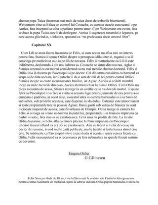chemat popa Tuica (interesat mai mult de tuica decat de treburile bisericesti).
Weissmann vine sa ii faca un control lui Costache, cu aceasta ocazie cunoscand-o pe
Aurica, fata incepand sa aiba o pasiune pentru tanar. Cum Weissmann era evreu, fata
se duce la popa Tuica care ii da dezlegare. Aurica ii sugereaza tanarului o legatura, pe
care acesta ghicind-o, o inlatura, spunand ca “nu profeseaza decat amorul liber”.

          Capitolul XX

  Cum Lili se arata foarte incantata de Felix, si cum acesta nu afisa nici un interes
pentru fata, Stanica ii spune Otiliei despre o presupusa idila intre ei, rugand-o sa il
convinga pe medicinist sa o ia pe lili de nevasta. Felix ii marturiseste ca Lili ii este
indiferenta, declarandu-i din nou iubirea sa. Costache se simte din nou rau, Aglae si
Stanica crezand ca est mortsi considerand ca nu mai trebuie chemat doctorul. Felix si
Otilia insa il cheama pe Pascalopol si pe doctor. Cel din urma considera ca batranul va
scapa si de data aceasta, iar Costache ii da o suta de mii de lei pentru contul Otiliei.
Stanica incepe sa caute ascunzatoarea banilor, iar Aglae, Aurica si ceilalti membri
incep sa mute lucrurile din casa, Aurica atentand chiar la pianul Otiliei. Cum Otilia nu
pleca niciodata de acasa, Stanica recurge la un siretlic ce se va dovedi mortal. Ii spune
fetei ca Pascalopol ii va face o vizita si aceasta fuge pentru jumatate de ora pentru a-si
cumpara o pudriera, in acest timp, avocatul intra in camera batranului si ii ia banii de
sub saltea, sub privirile acestuia, care disperat, isi da duhul. Batranul este inmormantat
si toate proprietatile trec in posesia Aglaei. Banii gasiti sub saltea de Stanica nu sunt
niciodata inapoiat de acesta, care divorteaza de Olimpia. Otilia merge in camera lui
Felix si o roaga sa o lase sa doarma in patul lui, propunandu-i sa traiasca impreuna ca
barbat si sotie, fara insa sa se casatoreasca. Felix insa nu profita de fata. La trezire,
Otilia disparuse, si Felix afla ca tanara plecase la Paris impreuna cu Pascalopol,
ulterior tanarul afland ca cei doi se casatorisera. Anii au trecut si Felix devenise un
doctor de renume, avand multe carti publicate, multe tratate si toata lumea stiind cine
este. Se intalneste cu Pascalopol intr-o zi pe strada si acesta ii arata o poza facuta cu
Otilia, Felix nemaiputand sa o recunoasca pe fata nebunatica in spatele femeii mature
ce devenise.


                                         Enigma Otiliei
                                                      G.Călinescu



       Felix Sima,un tânăr de 18 ani,vine în Bucureşti la unchiul său Costache Giurgiuveanu
pentru a urma Facultatea de medicină.Ajuns la adresa indicată Otilia,pupila bătranului,îl invită în
 