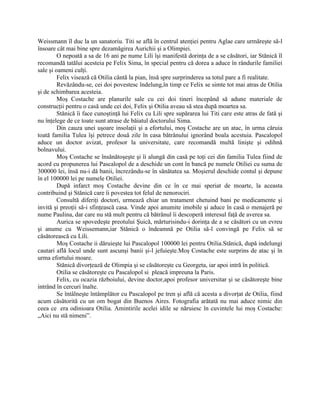 Weissmann îl duc la un sanatoriu. Titi se află în centrul atenţiei pentru Aglae care urmăreşte să-l
însoare cât mai bine spre dezamăgirea Aurichii şi a Olimpiei.
         O nepoată a sa de 16 ani pe nume Lili îşi manifestă dorinţa de a se căsători, iar Stănică îl
recomandă tatălui acesteia pe Felix Sima, în special pentru că dorea a aduce în rândurile familiei
sale şi oameni culţi.
         Felix visează că Otilia cântă la pian, însă spre surprinderea sa totul pare a fi realitate.
         Revăzându-se, cei doi povestesc îndelung,în timp ce Felix se simte tot mai atras de Otilia
şi de schimbarea acesteia.
         Moş Costache are planurile sale cu cei doi tineri începând să adune materiale de
construcţii pentru o casă unde cei doi, Felix şi Otilia aveau să stea după moartea sa.
         Stănică îi face cunoştinţă lui Felix cu Lili spre supărarea lui Titi care este atras de fată şi
nu înţelege de ce toate sunt atrase de băiatul doctorului Sima.
         Din cauza unei uşoare insolaţii şi a efortului, moş Costache are un atac, în urma căruia
toată familia Tulea îşi petrece două zile în casa bătrânului ignorând boala acestuia. Pascalopol
aduce un doctor avizat, profesor la universitate, care recomandă multă linişte şi odihnă
bolnavului.
         Moş Costache se însănătoşeşte şi îi alungă din casă pe toţi cei din familia Tulea fiind de
acord cu propunerea lui Pascalopol de a deschide un cont în bancă pe numele Otiliei cu suma de
300000 lei, însă nu-i dă banii, încrezându-se în sănătatea sa. Moşierul deschide contul şi depune
în el 100000 lei pe numele Otiliei.
         După infarct moş Costache devine din ce în ce mai speriat de moarte, la aceasta
contribuind şi Stănică care îi povestea tot felul de nenorociri.
         Consultă diferiţi doctori, urmează chiar un tratament chetuind bani pe medicamente şi
invită şi preoţii să-i sfinţească casa. Vinde apoi anumite imobile şi aduce în casă o menajeră pe
nume Paulina, dar care nu stă mult pentru că bătrânul îi descoperă interesul faţă de averea sa.
         Aurica se spovedeşte preotului Şuică, mărturisindu-i dorinţa de a se căsători cu un evreu
şi anume cu Weissemann,iar Stănică o îndeamnă pe Otilia să-l convingă pe Felix să se
căsătorească cu Lili.
         Moş Costache ii dăruieşte lui Pascalopol 100000 lei pentru Otilia.Stănică, după indelungi
cautari află locul unde sunt ascunşi banii şi-l jefuieşte.Moş Costache este surprins de atac şi în
urma efortului moare.
         Stănică divorţează de Olimpia şi se căsătoreşte cu Georgeta, iar apoi intră în politică.
         Otilia se căsătoreşte cu Pascalopol si pleacă impreuna la Paris.
         Felix, cu ocazia războiului, devine doctor,apoi profesor universitar şi se căsătoreşte bine
intrând în cercuri înalte.
         Se întâlneşte întâmplător cu Pascalopol pe tren şi află că acesta a divorţat de Otilia, fiind
acum căsătorită cu un om bogat din Buenos Aires. Fotografia arătată nu mai aduce nimic din
ceea ce era odinioara Otilia. Amintirile acelei idile se năruiesc în cuvintele lui moş Costache:
„Aici nu stă nimeni”.
 