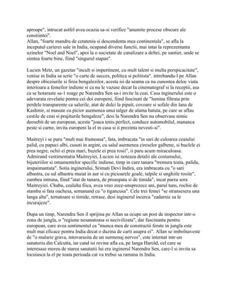 aproape", intrucat astfel avea ocazia sa-si verifice "anumite procese obscure ale
constiintei".
Allan, "foarte mandru de cetatenia si descendenta mea continentala", se afla la
inceputul carierei sale in India, ocupand diverse functii, mai intai la reprezentanta
uzinelor "Noel and Noel", apoi la o societate de canalizare a deltei, pe santier, unde se
simtea foarte bine, fiind "singurul stapan".

Lucien Metz, un gazetar "incult si impertinent, cu mult talent si multa perspicacitate",
venise in India sa scrie "o carte de succes, politica si politista". intrebandu-l pe Allan
despre obiceiurile si firea bengalezilor, acesta isi da seama ca nu cunostea deloc viata
interioara a femeilor indiene si ca nu le vazuse decat Ia cinematograf si la receptii, asa
ca se hotaraste sa-1 roage pe Narendra Sen sa-i invite la ceai. Casa inginerului este o
adevarata revelatie pentru cei doi europeni, fiind fascinati de "lumina filtrata prin
perdele transparente ca salurile, atat de dulci la pipait, covoare si sofale din lana de
Kashmir, si masute cu picior asemenea unui talger de alama batuta, pe care se aflau
cestile de ceai si prajiturile bengaleze", desi la Narendra Sen nu observase nimic
deosebit de un european, acesta "joaca tenis perfect, conduce automobilul, mananca
peste si carne, invita europeni la el in casa si ii prezinta nevesti-si".

Maitreyi i se paru "mult mai frumoasa", fata, imbracata "in sari de culoarea ceaiului
palid, cu papuci albi, cusuti in argint, cu salul asemenea cireselor galbene, si buclele ei
prea negre, ochii ei prea mari, buzele ei prea rosii", ii paru acum miraculoasa.
Admirand vestimentatia Maitreyiei, Lucien isi noteaza detalii ale costumului,
bijuteriilor si ornamentelor specific indiene, timp in care tanara "tremura toata, palida,
inspaimantata". Sotia inginerului, Srimati Devi Indira, era imbracata cu "o sari
albastra, cu sal albastru muiat in aur si cu picioarele goale, talpile si unghiile rosite",
zambea intruna, fiind "atat de tanara, de proaspata si de timida", incat parea sora
Maitreyiei. Chabu, cealalta fiica, avea vreo zece-unsprezece ani, parul tuns, rochie de
stamba si fata oachesa, semanand cu "o tigancusa". Cele trei femei "se stransesera una
langa alta", tematoare si timide, retrase, desi inginerul incerca "zadarnic sa le
incurajeze".

Dupa un timp, Narendra Sen il sprijina pe Allan sa ocupe un post de inspector intr-o
zona de jungla, o "regiune nesanatoasa si necivilizata", dar fascinanta pentru
european, care avea sentimentul ca "munca mea de constructii ferate in jungla este
mult mai eficace pentru India decat o duzina de carti asupra ei". Allan se imbolnaveste
de "o malarie grava, intovarasita de un surmenaj nervos", este internat intr-un
sanatoriu din Calcutta, iar cand isi revine afla ca, pe langa Harold, cel care se
interesase mereu de starea sanatatii lui era inginerul Narendra Sen, care-l si invita sa
locuiasca la el pe toata perioada cat va trebui sa ramana in India.
 