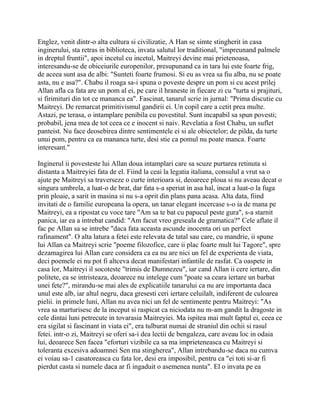 Englez, venit dintr-o alta cultura si civilizatie, A Han se simte stingherit in casa
inginerului, sta retras in biblioteca, invata salutul lor traditional, "impreunand palmele
in dreptul fruntii", apoi incetul cu incetul, Maitreyi devine mai prietenoasa,
interesandu-se de obiceiurile europenilor, presupunand ca in tara lui este foarte frig,
de aceea sunt asa de albi: "Sunteti foarte frumosi. Si eu as vrea sa fiu alba, nu se poate
asta, nu e asa?". Chabu il roaga sa-i spuna o poveste despre un pom si cu acest prilej
Allan afla ca fata are un pom al ei, pe care il hraneste in fiecare zi cu "turta si prajituri,
si firimituri din tot ce mananca ea". Fascinat, tanarul scrie in jurnal: "Prima discutie cu
Maitreyi. De remarcat primitivismul gandirii ei. Un copil care a cetit prea multe.
Astazi, pe terasa, o intamplare penibila cu povestitul. Sunt incapabil sa spun povesti;
probabil, jena mea de tot ceea ce e inocent si naiv. Revelatia a fost Chabu, un suflet
panteist. Nu face deosebirea dintre sentimentele ei si ale obiectelor; de pilda, da turte
unui pom, pentru ca ea mananca turte, desi stie ca pomul nu poate manca. Foarte
interesant."

Inginerul ii povesteste lui Allan doua intamplari care sa scuze purtarea retinuta si
distanta a Maitreyiei fata de el. Fiind la ceai la legatia italiana, consulul a vrut sa o
ajute pe Maitreyi sa traverseze o curte interioara si, deoarece ploua si nu aveau decat o
singura umbrela, a luat-o de brat, dar fata s-a speriat in asa hal, incat a luat-o la fuga
prin ploaie, a sarit in masina si nu s-a oprit din plans pana acasa. Alta data, fiind
invitati de o familie europeana la opera, un tanar elegant incercase s-o ia de mana pe
Maitreyi, ea a ripostat cu voce tare "Am sa te bat cu papucul peste gura", s-a starnit
panica, iar ea a intrebat candid: "Am facut vreo greseala de gramatica?" Cele aflate il
fac pe Allan sa se intrebe "daca fata aceasta ascunde inocenta ori un perfect
rafinament". O alta latura a fetei este relevata de tatal sau care, cu mandrie, ii spune
lui Allan ca Maitreyi scrie "poeme filozofice, care ii plac foarte mult lui Tagore", spre
dezamagirea lui Allan care considera ca ea nu are nici un fel de experienta de viata,
deci poemele ei nu pot fi altceva decat manifestari infantile de rasfat. Ca oaspete in
casa lor, Maitreyi il socoteste "trimis de Dumnezeu", iar cand Allan ii cere iertare, din
politete, ea se intristeaza, deoarece nu intelege cum "poate sa ceara iertare un barbat
unei fete?", mirandu-se mai ales de explicatiile tanarului ca nu are importanta daca
unul este alb, iar altul negru, daca gresesti ceri iertare celuilalt, indiferent de culoarea
pielii. in primele luni, Allan nu avea nici un fel de sentimente pentru Maitreyi: "As
vrea sa marturisesc de la inceput si raspicat ca niciodata nu m-am gandit la dragoste in
cele dintai luni petrecute in tovarasia Maitreyiei. Ma ispitea mai mult faptul ei, ceea ce
era sigilat si fascinant in viata ei", era tulburat numai de straniul din ochii si rasul
fetei. intr-o zi, Maitreyi se oferi sa-i dea lectii de bengaleza, care aveau loc in odaia
lui, deoarece Sen facea "eforturi vizibile ca sa ma imprieteneasca cu Maitreyi si
toleranta excesiva adoamnei Sen ma stingherea", Allan intrebandu-se daca nu cumva
ei voiau sa-1 casatoreasca cu fata lor, desi era imposibil, pentru ca "ei toti si-ar fi
pierdut casta si numele daca ar fi ingaduit o asemenea nunta". El o invata pe ea
 