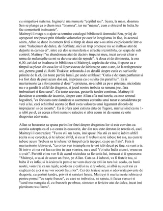 cu simpatia-i materna. Inginerul ma numeste "copilul sau". Seara, la masa, doamna
Sen se plange ca o chem inca "doamna", iar nu "mama", cum e obiceiul in India.Se
fac comentarii insinuante".
Maitreyi il roaga s-o ajute sa termine catalogul bibliotecii domnului Sen, prilej de
apropouri reciproce prin titlurile volumelor pe care le inregistrau in fise. in aceeasi
seara, Allan se duce in camera fetei si timp de doua ore s-au atins cu picioarele intr-o
stare "halucinant de dulce, de fierbinte, nici un trup omenesc nu se inaltase atat de
departe in carnea ei", intre cei doi se manifesta o atractie irezistibila, ce scapa de sub
control, Maitreyi "se abandonase atat de decisiv trupului meu, incat avusei chiar o
urma de melancolie ca mi se daruise atat de repede". A doua zi de dimineata, la ora
6,00, cei doi se intalnesc in biblioteca si Maitreyi, coplesita de vina, ii spune ca e
timpul sa plece din casa lor si ii povesteste de iubirea pe care o are, de la treisprezece
ani, pentru gurul ei, Robi Thakkur, relatandu-i cu detalii despre cutia cu scrisorile
primite de la el, din toate partile lumii, pe unde umblase: "Cutia e de lemn parfumat si
i-a fost data de poet acum doi ani, impreuna cu o suvita din parul lui". Ea ii
marturiseste ca a fost pentru el doar "o prietena, m-a iubit ca pe o prietena, niciodata
nu s-a gandit la altfel de dragoste, si jocul nostru trebuia sa ramana joc, fara
imbratisari si fara sarut". Cu toate acestea, gesturile tandre continua, Maitreyi ii
daruieste o coronita de iasomie, despre care Allan afla mai tarziu, ca este semnul
logodnei, "ca fecioara care daruieste o asemenea coronita unui tanar e considerata pe
veci a lui, caci schimbul acesta de flori avea valoarea unui legamant dincolo de
imprejurari si de moarte". Ea ii ofera apoi cutiuta data de Tagore, marturisind ca nu 1-
a iubit pe el, ca aceea a fost numai o ratacire si abia acum isi da seama ce este
dragostea adevarata.

Allan se hotaraste sa spuna parintilor fetei despre dragostea lor si este convins ca
acestia asteapta ca el s-o ceara in casatorie, dar din nou este derutat de reactia ei, caci
Maitreyi il contrazice: "Tu nu stii un lucru, imi spuse. Nu stii ca noi te iubim altfel
(ezita si se corecta), ei te iubesc altfel, si eu ar fi trebuit sa te iubesc tot asa, nu cum te
iubesc acum Trebuia sa te iubesc tot timpul ca la inceput, ca pe un frate". Fata ii
marturiseste iubirea ei, "ca orice s-ar intampla nu te voi iubi decat pe tine, ca sunt a ta.
Si intr-o zi ma vei lua cu tine in tara voastra, nu e asa? Voi uita India atunci, vreau eu
s-o uit". Parintii ei nu vor fi de acord niciodata sa fie sotia lui, intrucat ei ii spusesera:
"Maitreyi, o sa ai de acum un frate, pe Allan. Cata sa-1 iubesti, va fi fratele tau, si
baba il va infia, si la iesirea la pensie ne vom duce cu totii in tara lui: acolo, cu banii
nostri, vom trai ca un rajah; acolo nu e cald si nu e revolutie, si albii nu sunt rai ca
englezii de aici si ne vor socoti fratii lor". Cei doi traiesc acum o adevarata poveste de
dragoste, cu gesturi tandre, priviri si sarutari furate. Maitreyi ii marturiseste iubirea ei
pentru pomul "cu sapte frunze", cu care se imbratisa, se saruta, ii facea versuri si
"cand ma mangaia el, cu frunzele pe obraz, simteam o fericire atat de dulce, incat imi
pierdeam rasuflarea".
 