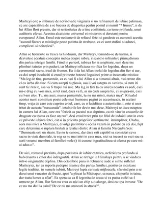 Maitreyi este o imbinare de nevinovatie virginala si un rafinament de iubire patimasa,
ce are capacitatea de a se bucura de dragostea pentru pomul ei numit "7 frunze", ii da
lui Allan flori presate, dar si seriozitatea de a tine conferinte, cu teme profunde, unui
auditoriu elevat. Acestea alcatuiesc universul ei misterios si derutant pentru
europeanul Allan. Eroul este nedumerit de refuzul fetei si gandeste ca oamenii acestia
"ascund fiecare o mitologie peste putinta de strabatut, ca ei sunt stufosi si adanci,
complicati si neintelesi".

Allan se hotaraste sa treaca la hinduism, dar Maitreyi, temandu-se de karma, ii
dezvaluie acestuia conceptia indica despre iubire, riscand o infruntare primejdioasa
din partea intregii familii. Fiind in pericol, iubirea lor ia amploare, sunt descrise
plimbari tainice prin paduri, iar Maitreyi oficiaza mirifica lor logodna, dupa un
ceremonial sacru, ireal de frumos. Ea ii da lui Allan inelul de logodna din fier si aur,
ca doi serpi incolaciti si eroul primeste botezul logodnei printr-o incantatie mistica:
"Ma leg de tine, pamantule, ca eu voi fi a lui Allan si a nimanui altuia, voi creste din
el ca iarba din tine. Si cum astepti tu ploaia, asa ii voi astepta eu venirea, si cum iti
sunt tie razele, asa va fi trupul lui mie. Ma leg in fata ta ca unirea noastra va rodi, caci
mi-e drag cu voia mea, si tot raul, daca va fi, sa nu cada asupra lui, ci asupra-mi, caci
eu l-am ales. Tu, ma auzi, mama pamantule, tu nu ma minti, maica mea". Ritualul
acestei nunti constituie poate cele mai frumoase pagini ce accentueaza, in acelasi
timp, vraja de care este cuprins eroul, care, cu o luciditate a autenticitatii, este si usor
iritat de aceasta "mascarada". intalnirile lor devin mai dese, Maitreyi se duce noaptea
in camera lui Allan, care era "fericit ca pacatul n-o deprima, ca nit vine in ceasurile de
dragoste cu teama ca face un rau", desi eroul trece prin tot felul de indoieli atat in ceea
ce priveste iubirea fetei, cat si in privinta propriilor sentimente. intamplator, Chabu,
sora mai mica a Maitreyiei, divulga parintilor o scena vazuta in padure cu cei doi, fapt
care determina o ruptura brutala a relatiei dintre Allan si familia Narendra Sen:
"Dumneata esti un strain. Eu nu te cunosc, dar daca esti capabil sa consideri ceva
sacru in viata dumitale, te rog sa nu mai intri in casa mea, nici sa incerci sa vezi sau sa
scrii vreunui membru al familiei mele () iti cunosc ingratitudinea si ofensa pe care mi-
ai adus-o".

De aici, romanul prezinta, dupa povestea de iubire extatica, nefericirea profunda si
bulversanta a celor doi indragostiti. Allan se retrage in Himalaya pentru a se vindeca
intr-o singuratate deplina. Din octombrie pana in februarie aude si simte sufletul
Maitreyiei, iar ea suporta pedepse tiranice din partea familiei, pentru ca incalcase
legile traditiei. in numele iubirii, Maitreyi lupta cu toate mijloacele, sfarsind prin a se
darui unui vanzator de fructe, apoi "a plecat la Midnapur, sa nasca, chipurile in taina,
dar toata lumea a aflat". Ea spera ca va fi izgonita de acasa si va putea astfel sa-1
urmeze pe Allan. Dar Sen nu vrea cu nici un chip s-o alunge, desi ea tipa intruna: "De
ce nu ma dati la caini? De ce nu ma aruncati in strada?".
 