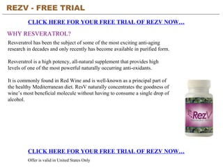 REZV - FREE TRIAL   CLICK HERE FOR YOUR FREE TRIAL OF REZV NOW… CLICK HERE FOR YOUR FREE TRIAL OF REZV NOW… Offer is valid in United States Only WHY RESVERATROL? Resveratrol has been the subject of some of the most exciting anti-aging research in decades and only recently has become available in purified form. Resveratrol is a high potency, all-natural supplement that provides high levels of one of the most powerful naturally occurring anti-oxidants.  It is commonly found in Red Wine and is well-known as a principal part of the healthy Mediterranean diet. ResV naturally concentrates the goodness of wine’s most beneficial molecule without having to consume a single drop of alcohol. 