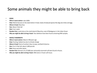 Some animals they might be able to bring back
• DODO
• When it went extinct: Late 1600s
• How: Mainly because on the island where it lived, newly introduced species like dogs ate chicks and eggs.
• Where it lived: Mauritius
• Size: About 3 feet tall
• Diet: Fruit, seeds
• Random fact: Lived only on the small island of Mauritius, east of Madagascar in the Indian Ocean
• Why we might be able to bring it back: Two skeletons have been found containing DNA samples.
• WOOLLY MAMMOTH
• When it went extinct: About 3,700 years ago
• How: Hunting, habitat loss due to climate change
• Where it lived: Parts of northern Asia, Europe, and North America
• Size: 9 to 11 feet tall, about 1,400 pounds
• Diet: Grass and other plants
• Random fact: Remains of a 37,000-year-old woolly mammoth calf were found in Russia.
• Why we might be able to bring it back: DNA exists in frozen soft tissue.
 