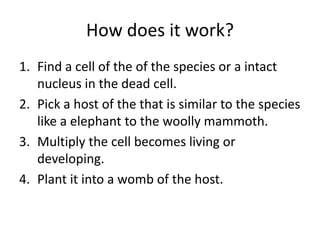 How does it work?
1. Find a cell of the of the species or a intact
nucleus in the dead cell.
2. Pick a host of the that is similar to the species
like a elephant to the woolly mammoth.
3. Multiply the cell becomes living or
developing.
4. Plant it into a womb of the host.
 