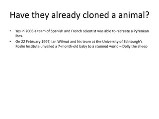 Have they already cloned a animal?
• Yes in 2003 a team of Spanish and French scientist was able to recreate a Pyrenean
ibex.
• On 22 February 1997, Ian Wilmut and his team at the University of Edinburgh’s
Roslin Institute unveiled a 7-month-old baby to a stunned world – Dolly the sheep
 