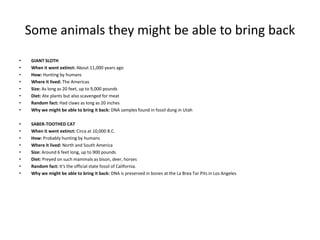 Some animals they might be able to bring back
• GIANT SLOTH
• When it went extinct: About 11,000 years ago
• How: Hunting by humans
• Where it lived: The Americas
• Size: As long as 20 feet, up to 9,000 pounds
• Diet: Ate plants but also scavenged for meat
• Random fact: Had claws as long as 20 inches
• Why we might be able to bring it back: DNA samples found in fossil dung in Utah
• SABER-TOOTHED CAT
• When it went extinct: Circa at 10,000 B.C.
• How: Probably hunting by humans
• Where it lived: North and South America
• Size: Around 6 feet long, up to 900 pounds
• Diet: Preyed on such mammals as bison, deer, horses
• Random fact: It's the official state fossil of California.
• Why we might be able to bring it back: DNA is preserved in bones at the La Brea Tar Pits in Los Angeles
 