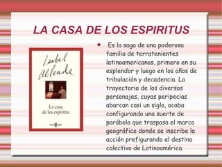 LA CASA DE LOS ESPIRITUS Es la saga de una poderosa familia de terratenientes latinoamericanos, primero en su esplendor y luego en los años de tribulación y decadencia. La trayectoria de los diversos personajes, cuyas peripecias abarcan casi un siglo, acaba configurando una suerte de parábola que traspasa el marco geográfico donde se inscribe la acción prefigurando el destino colectivo de Latinoamérica. 