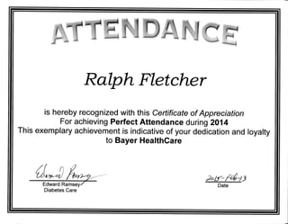 Ralph Fletcher
is hereby recognized with this Certificate of Appreciation
For achieving Perfect Attendance during 2014
This exemplary achievement is indicative of your dedication and loyalty
to Bayer HealthCare
tlilDry
2ob*f4=/j
Date
Diabetes Care
 