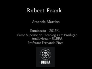 Robert Frank
Amanda Martins
Iluminação – 2015/1
Curso Superior de Tecnologia em Produção
Audiovisual – ULBRA
Professor Fernando Pires
 